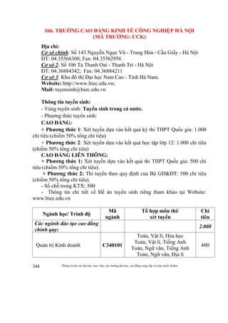 Thông tin do các đại học, học viện, các trường đại học, cao đẳng cung cấp và chịu trách nhiệm344
166. TRƯỜNG CAO ĐẲNG KINH TẾ CÔNG NGHIỆP HÀ NỘI
(MÃ TRƯỜNG: CCK)
Địa chỉ:
Cơ sở chính: Số 143 Nguyễn Ngọc Vũ - Trung Hòa - Cầu Giấy - Hà Nội
ĐT: 04.35566300; Fax: 04.35562956
Cơ sở 2: Số 106 Tả Thanh Oai - Thanh Trì - Hà Nội
ĐT: 04.36884342; Fax: 04.36884211
Cơ sở 3: Khu đô thị Đại học Nam Cao - Tỉnh Hà Nam.
Website: http://www.hiec.edu.vn;
Mail: tuyensinh@hiec.edu.vn
Thông tin tuyển sinh:
- Vùng tuyển sinh: Tuyển sinh trong cả nước.
- Phương thức tuyển sinh:
CAO ĐẲNG:
+ Phương thức 1: Xét tuyển dựa vào kết quả kỳ thi THPT Quốc gia: 1.000
chỉ tiêu (chiếm 50% tổng chỉ tiêu)
+ Phương thức 2: Xét tuyển dựa vào kết quả học tập lớp 12: 1.000 chỉ tiêu
(chiếm 50% tổng chỉ tiêu)
CAO ĐẲNG LIÊN THÔNG:
+ Phương thức 1: Xét tuyển dựa vào kết quả thi THPT Quốc gia: 500 chỉ
tiêu (chiếm 50% tổng chỉ tiêu).
+ Phương thức 2: Thi tuyển theo quy định của Bộ GD&ĐT: 500 chỉ tiêu
(chiếm 50% tổng chỉ tiêu).
- Số chỗ trong KTX: 500
- Thông tin chi tiết về Đề án tuyển sinh riêng tham khảo tại Website:
www.hiec.edu.vn
Ngành học/ Trình độ
Mã
ngành
Tổ hợp môn thi/
xét tuyển
Chỉ
tiêu
Các ngành đào tạo cao đẳng
chính quy:
2.000
Quản trị Kinh doanh C340101
Toán, Vật lí, Hóa học
Toán, Vật lí, Tiếng Anh
Toán, Ngữ văn, Tiếng Anh
Toán, Ngữ văn, Địa lí
400
 
