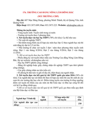 Thông tin do các đại học, học viện, các trường đại học, cao đẳng cung cấp và chịu trách nhiệm 357
176. TRƯỜNG CAO ĐẲNG NÔNG LÂM ĐÔNG BẮC
(MÃ TRƯỜNG: CDP)
Địa chỉ: 607 Mạc Đăng Dung, phường Minh Thành, thị xã Quảng Yên, tỉnh
Quảng Ninh
Điện thoại: 033.3873.009; Fax: 033.3873.223. Website: afcdongbac.edu.vn
Thông tin tuyển sinh:
- Vùng tuyển sinh: Tuyển sinh trong cả nước
- Trường xét tuyển theo 2 phương thức
1. Xét tuyển dựa vào học bạ THPT (70% chỉ tiêu). Cụ thể như sau:
+ Thí sinh tốt nghiệp THPT
+ Xét điểm trung bình của tổ hợp các môn học lớp 12 theo ngành học mà thí
sinh đăng ký đạt từ 5,5 trở lên.
+ Nhà trường tổ chức xét tuyển 3 đợt / năm theo phương thức tuyển sinh
riêng. Đợt 1 vào tháng 8/2016; Đợt 2 vào tháng 9/2016; Đợt 3 vào tháng
11/2016.
*) Hồ sơ xét tuyển theo học bạ THPT
- Phiếu đăng ký xét tuyển (theo mẫu của Trường Cao đẳng Nông Lâm Đông
Bắc, lấy tại website: afcdongbac.edu.vn)
- Học bạ THPT (phôtô công chứng).
- Bằng tốt nghiệp hoặc giấy chứng nhận tốt nghiệp THPT tạm thời (phôtô
công chứng).
- Các giấy chứng nhận ưu tiên (nếu có)
- 02 phong bì dán tem và ghi rõ địa chỉ, điện thoại của người nhận.
2. Xét tuyển dựa vào kết quả kỳ thi THPT quốc gia năm 2016 (30% chỉ
tiêu). Các ngành đào tạo xét điểm thi theo tổ hợp các môn thi của thí sinh do các
cụm thi các trường đại học chủ trì. Điểm trúng tuyển của trường là tổng ngưỡng
điểm xét tuyển tối thiểu của các môn do Bộ Giáo dục và Đào tạo công bố đối
với hệ Cao đẳng chính quy.
*) Hồ sơ xét tuyển dựa vào kết quả kỳ thi THPT quốc gia theo mẫu quy định
của Bộ Giáo dục và Đào tạo.
Ngành học/ Trình độ
Mã
ngành
Tổ hợp môn thi/
xét tuyển
Chỉ
tiêu
Các ngành đào tạo cao
đẳng:
350
 