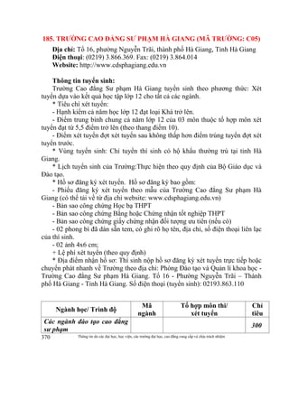 Thông tin do các đại học, học viện, các trường đại học, cao đẳng cung cấp và chịu trách nhiệm370
185. TRƯỜNG CAO ĐẲNG SƯ PHẠM HÀ GIANG (MÃ TRƯỜNG: C05)
Địa chỉ: Tổ 16, phường Nguyễn Trãi, thành phố Hà Giang, Tỉnh Hà Giang
Điện thoại: (0219) 3.866.369. Fax: (0219) 3.864.014
Website: http://www.cdsphagiang.edu.vn
Thông tin tuyển sinh:
Trường Cao đẳng Sư phạm Hà Giang tuyển sinh theo phương thức: Xét
tuyển dựa vào kết quả học tập lớp 12 cho tất cả các ngành.
* Tiêu chí xét tuyển:
- Hạnh kiểm cả năm học lớp 12 đạt loại Khá trở lên.
- Điểm trung bình chung cả năm lớp 12 của 03 môn thuộc tổ hợp môn xét
tuyển đạt từ 5,5 điểm trở lên (theo thang điểm 10).
- Điểm xét tuyển đợt xét tuyển sau không thấp hơn điểm trúng tuyển đợt xét
tuyển trước.
* Vùng tuyển sinh: Chỉ tuyển thí sinh có hộ khẩu thường trú tại tỉnh Hà
Giang.
* Lịch tuyển sinh của Trường:Thực hiện theo quy định của Bộ Giáo dục và
Đào tạo.
* Hồ sơ đăng ký xét tuyển. Hồ sơ đăng ký bao gồm:
- Phiếu đăng ký xét tuyển theo mẫu của Trường Cao đẳng Sư phạm Hà
Giang (có thể tải về từ địa chỉ website: www.cdsphagiang.edu.vn)
- Bản sao công chứng Học bạ THPT
- Bản sao công chứng Bằng hoặc Chứng nhận tốt nghiệp THPT
- Bản sao công chứng giấy chứng nhận đối tượng ưu tiên (nếu có)
- 02 phong bì đã dán sẵn tem, có ghi rõ họ tên, địa chỉ, số điện thoại liên lạc
của thí sinh.
- 02 ảnh 4x6 cm;
+ Lệ phí xét tuyển (theo quy định)
* Địa điểm nhận hồ sơ: Thí sinh nộp hồ sơ đăng ký xét tuyển trực tiếp hoặc
chuyển phát nhanh về Trường theo địa chỉ: Phòng Đào tạo và Quản lí khoa học -
Trường Cao đẳng Sư phạm Hà Giang. Tổ 16 - Phường Nguyễn Trãi – Thành
phố Hà Giang - Tỉnh Hà Giang. Số điện thoại (tuyển sinh): 02193.863.110
Ngành học/ Trình độ
Mã
ngành
Tổ hợp môn thi/
xét tuyển
Chỉ
tiêu
Các ngành đào tạo cao đẳng
sư phạm
300
 
