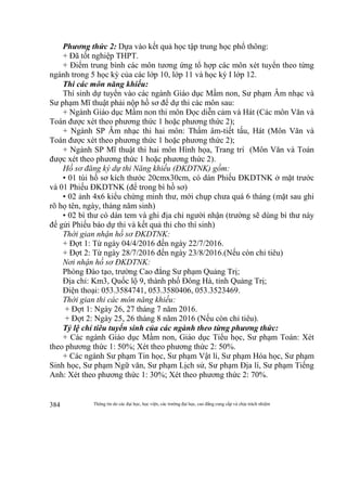 Thông tin do các đại học, học viện, các trường đại học, cao đẳng cung cấp và chịu trách nhiệm384
Phương thức 2: Dựa vào kết quả học tập trung học phổ thông:
+ Đã tốt nghiệp THPT.
+ Điểm trung bình các môn tương ứng tổ hợp các môn xét tuyển theo từng
ngành trong 5 học kỳ của các lớp 10, lớp 11 và học kỳ I lớp 12.
Thi các môn năng khiếu:
Thí sinh dự tuyển vào các ngành Giáo dục Mầm non, Sư phạm Âm nhạc và
Sư phạm Mĩ thuật phải nộp hồ sơ để dự thi các môn sau:
+ Ngành Giáo dục Mầm non thi môn Đọc diễn cảm và Hát (Các môn Văn và
Toán được xét theo phương thức 1 hoặc phương thức 2);
+ Ngành SP Âm nhạc thi hai môn: Thẩm âm-tiết tấu, Hát (Môn Văn và
Toán được xét theo phương thức 1 hoặc phương thức 2);
+ Ngành SP Mĩ thuật thi hai môn Hình họa, Trang trí (Môn Văn và Toán
được xét theo phương thức 1 hoặc phương thức 2).
Hồ sơ đăng ký dự thi Năng khiếu (ĐKDTNK) gồm:
• 01 túi hồ sơ kích thước 20cmx30cm, có dán Phiếu ĐKDTNK ở mặt trước
và 01 Phiếu ĐKDTNK (để trong bì hồ sơ)
• 02 ảnh 4x6 kiểu chứng minh thư, mới chụp chưa quá 6 tháng (mặt sau ghi
rõ họ tên, ngày, tháng năm sinh)
• 02 bì thư có dán tem và ghi địa chỉ người nhận (trường sẽ dùng bì thư này
để gửi Phiếu báo dự thi và kết quả thi cho thí sinh)
Thời gian nhận hồ sơ ĐKDTNK:
+ Đợt 1: Từ ngày 04/4/2016 đến ngày 22/7/2016.
+ Đợt 2: Từ ngày 28/7/2016 đến ngày 23/8/2016.(Nếu còn chỉ tiêu)
Nơi nhận hồ sơ ĐKDTNK:
Phòng Đào tạo, trường Cao đẳng Sư phạm Quảng Trị;
Địa chỉ: Km3, Quốc lộ 9, thành phố Đông Hà, tỉnh Quảng Trị;
Điện thoại: 053.3584741, 053.3580406, 053.3523469.
Thời gian thi các môn năng khiếu:
+ Đợt 1: Ngày 26, 27 tháng 7 năm 2016.
+ Đợt 2: Ngày 25, 26 tháng 8 năm 2016 (Nếu còn chỉ tiêu).
Tỷ lệ chỉ tiêu tuyển sinh của các ngành theo từng phương thức:
+ Các ngành Giáo dục Mầm non, Giáo dục Tiểu học, Sư phạm Toán: Xét
theo phương thức 1: 50%; Xét theo phương thức 2: 50%.
+ Các ngành Sư phạm Tin học, Sư phạm Vật lí, Sư phạm Hóa học, Sư phạm
Sinh học, Sư phạm Ngữ văn, Sư phạm Lịch sử, Sư phạm Địa lí, Sư phạm Tiếng
Anh: Xét theo phương thức 1: 30%; Xét theo phương thức 2: 70%.
 