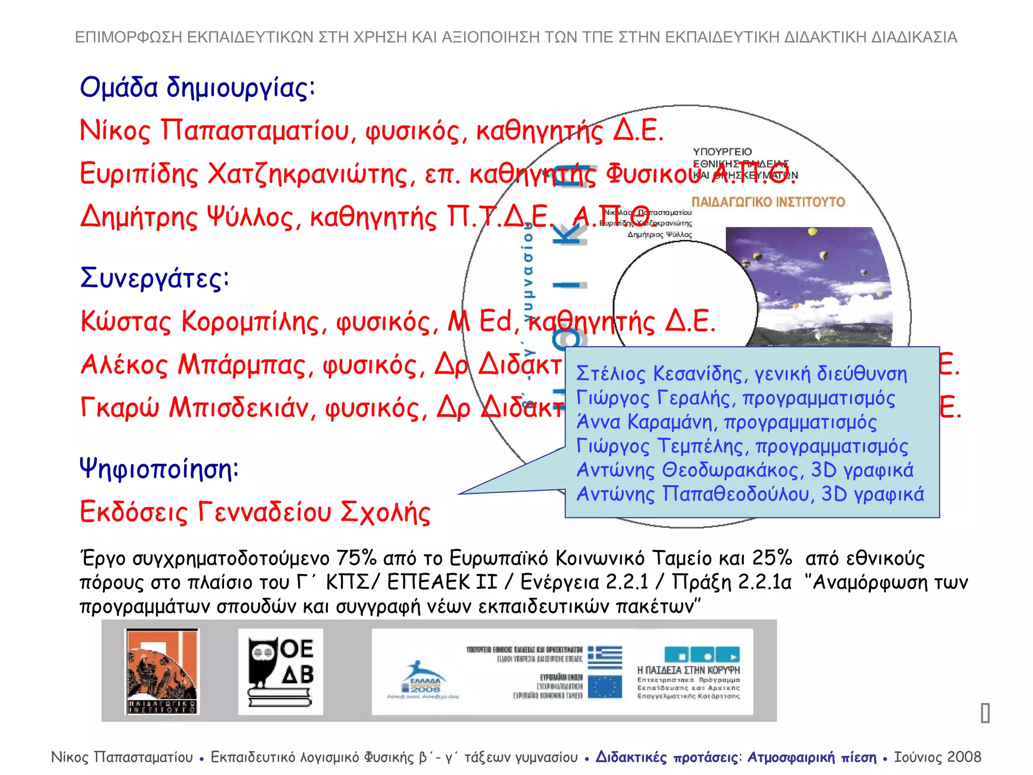 Ομάδα δημιουργίας:
Νίκος Παπασταματίου, φυσικός, καθηγητής Δ.Ε.
Ευριπίδης Χατζηκρανιώτης, επ. καθηγητής Φυσικού Α.Π.Θ.
Δημήτρης Ψύλλος, καθηγητής Π.Τ.Δ.Ε. Α.Π.Θ.
Συνεργάτες:
Κώστας Κορομπίλης, φυσικός, M Ed, καθηγητής Δ.Ε.
Αλέκος Μπάρμπας, φυσικός, Δρ Διδακτικής Φ.Ε. & Ν.Τ., καθηγητής Δ.Ε.
Γκαρώ Μπισδεκιάν, φυσικός, Δρ Διδακτικής Φ.Ε. & Ν.Τ., καθηγητής Δ.Ε.
Ψηφιοποίηση:
Εκδόσεις Γενναδείου Σχολής
Έργο συγχρηματοδοτούμενο 75% από το Ευρωπαϊκό Κοινωνικό Ταμείο και 25% από εθνικούς
πόρους στο πλαίσιο του Γ΄ ΚΠΣ/ ΕΠΕΑΕΚ ΙΙ / Ενέργεια 2.2.1 / Πράξη 2.2.1α ‘’Αναμόρφωση των
προγραμμάτων σπουδών και συγγραφή νέων εκπαιδευτικών πακέτων’’
Στέλιος Κεσανίδης, γενική διεύθυνση
Γιώργος Γεραλής, προγραμματισμός
Άννα Καραμάνη, προγραμματισμός
Γιώργος Τεμπέλης, προγραμματισμός
Αντώνης Θεοδωρακάκος, 3D γραφικά
Αντώνης Παπαθεοδούλου, 3D γραφικά

Νίκος Παπασταματίου ● Εκπαιδευτικό λογισμικό Φυσικής β΄- γ΄ τάξεων γυμνασίου ● Διδακτικές προτάσεις: Ατμοσφαιρική πίεση ● Ιούνιος 2008
ΕΠΙΜΟΡΦΩΣΗ ΕΚΠΑΙΔΕΥΤΙΚΩΝ ΣΤΗ ΧΡΗΣΗ ΚΑΙ ΑΞΙΟΠΟΙΗΣΗ ΤΩΝ ΤΠΕ ΣΤΗΝ ΕΚΠΑΙΔΕΥΤΙΚΗ ΔΙΔΑΚΤΙΚΗ ΔΙΑΔΙΚΑΣΙΑ
 
