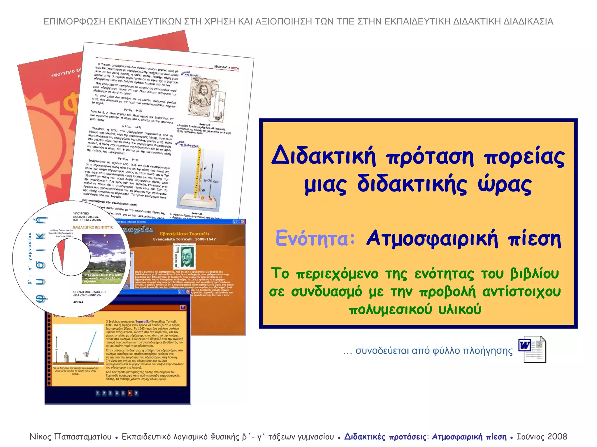 Διδακτική πρόταση πορείας
μιας διδακτικής ώρας
Ενότητα: Ατμοσφαιρική πίεση
Το περιεχόμενο της ενότητας του βιβλίου
σε συνδυασμό με την προβολή αντίστοιχου
πολυμεσικού υλικού
… συνοδεύεται από φύλλο πλοήγησης
Νίκος Παπασταματίου ● Εκπαιδευτικό λογισμικό Φυσικής β΄- γ΄ τάξεων γυμνασίου ● Διδακτικές προτάσεις: Ατμοσφαιρική πίεση ● Ιούνιος 2008
ΕΠΙΜΟΡΦΩΣΗ ΕΚΠΑΙΔΕΥΤΙΚΩΝ ΣΤΗ ΧΡΗΣΗ ΚΑΙ ΑΞΙΟΠΟΙΗΣΗ ΤΩΝ ΤΠΕ ΣΤΗΝ ΕΚΠΑΙΔΕΥΤΙΚΗ ΔΙΔΑΚΤΙΚΗ ΔΙΑΔΙΚΑΣΙΑ
 