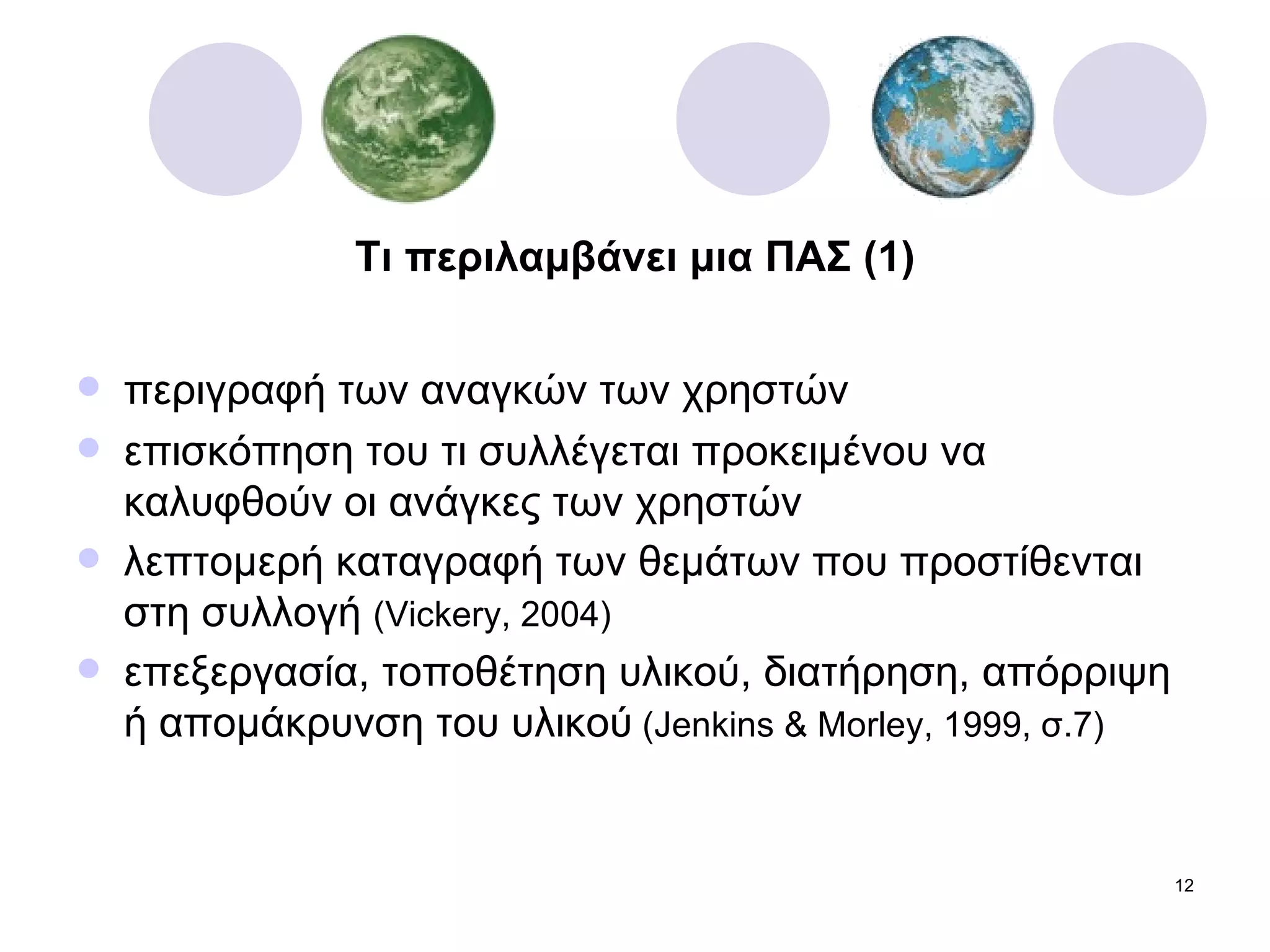 Τι περιλαμβάνει μια ΠΑΣ (1) περιγραφή των αναγκών των χρηστών  επισκόπηση του τι συλλέγεται προκειμένου να καλυφθούν οι ανάγκες των χρηστών λεπτομερή καταγραφή των θεμάτων που προστίθενται στη συλλογή  ( Vickery, 2004) επεξεργασία, τοποθέτηση υλικού, διατήρηση, απόρριψη ή απομάκρυνση του υλικού   (Jenkins & Morley, 1999,  σ.7 ) 