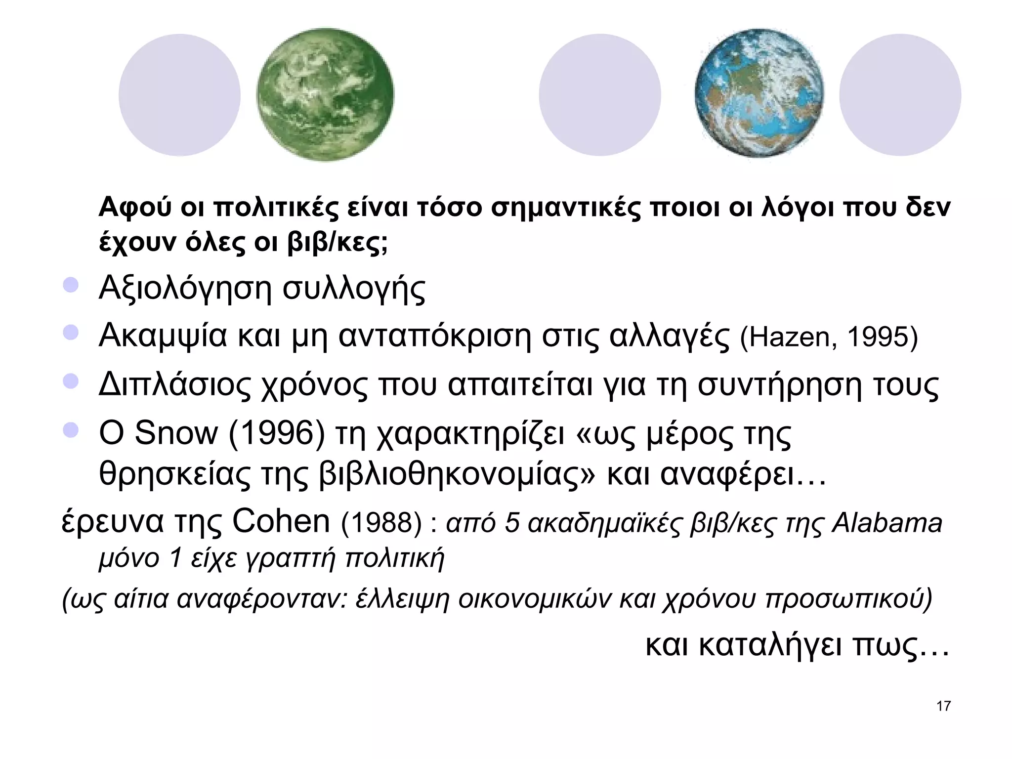 Αφού οι πολιτικές είναι τόσο σημαντικές ποιοι οι λόγοι που δεν έχουν όλες οι βιβ/κες; Αξιολόγηση συλλογής Ακαμψία και μη ανταπόκριση στις αλλαγές  ( Hazen, 1995) Διπλάσιος χρόνος που απαιτείται για τη συντήρηση τους Ο  Snow (1996)  τη χαρακτηρίζει «ως μέρος της θρησκείας της βιβλιοθηκονομίας» και αναφέρει… έρευνα της  Cohen  (1988)  :  από  5  ακαδημαϊκές βιβ/κες της  Alabama  μόνο 1 είχε γραπτή πολιτική  (ως αίτια αναφέρονταν: έλλειψη οικονομικών και χρόνου προσωπικού) και καταλήγει πως… 
