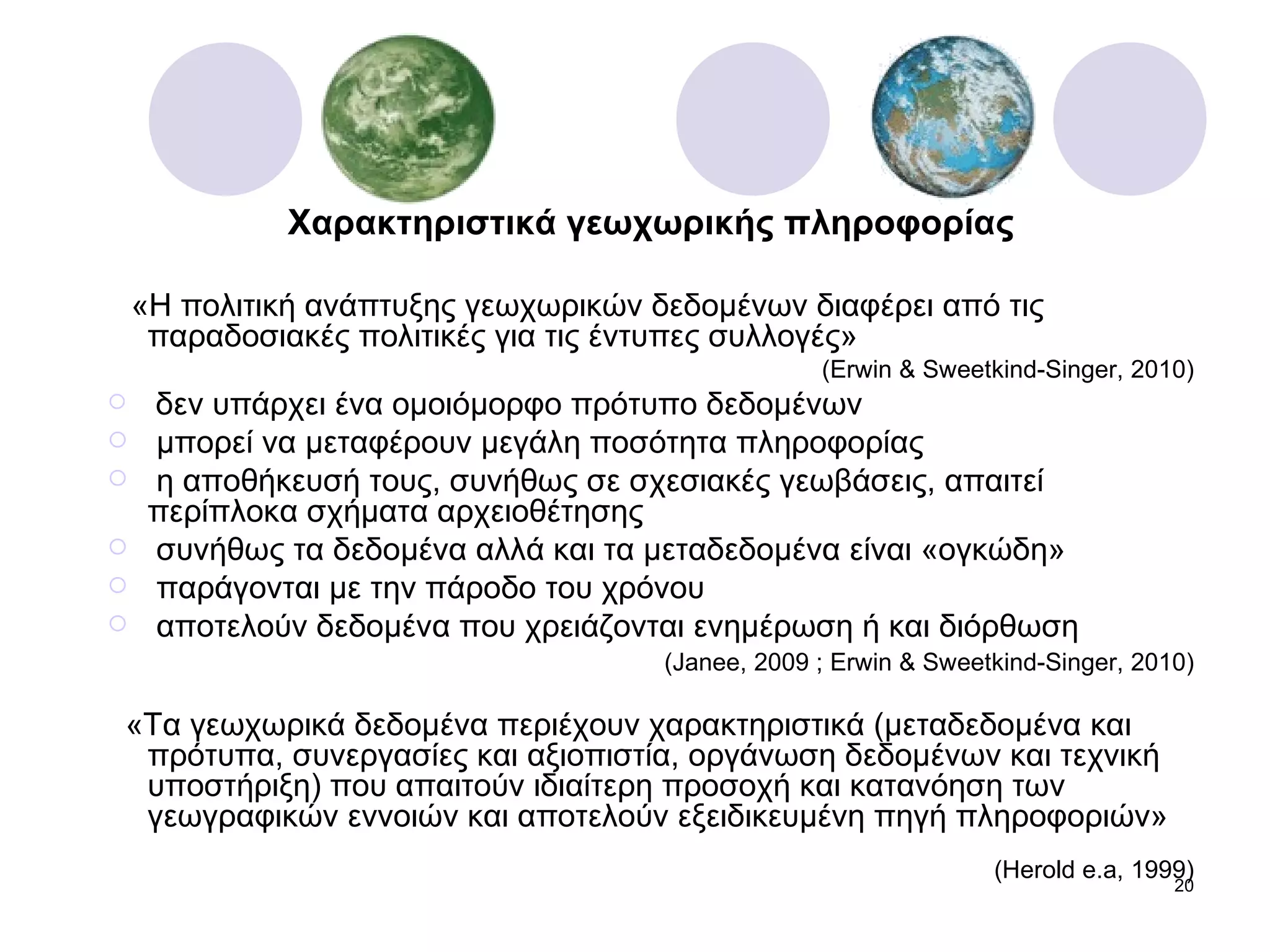 Χαρακτηριστικά γεωχωρικής πληροφορίας «Η πολιτική ανάπτυξης γεωχωρικών δεδομένων διαφέρει από τις παραδοσιακές πολιτικές για τις έντυπες συλλογές» ( Erwin & Sweetkind-Singer, 2010) δεν υπάρχει ένα   ομοιόμορφο πρότυπο δεδομένων μπορεί να μεταφέρουν μεγάλη ποσότητα πληροφορίας η αποθήκευσή τους, συνήθως σε σχεσιακές γεωβάσεις, απαιτεί περίπλοκα σχήματα αρχειοθέτησης συνήθως τα δεδομένα αλλά και τα μεταδεδομένα είναι «ογκώδη» παράγονται με την πάροδο του χρόνου  αποτελούν δεδομένα που χρειάζονται ενημέρωση ή και διόρθωση  ( Janee, 2009  ;  Erwin & Sweetkind-Singer, 2010) «Τα γεωχωρικά δεδομένα περιέχουν χαρακτηριστικά (μεταδεδομένα και πρότυπα, συνεργασίες και αξιοπιστία, οργάνωση δεδομένων και τεχνική υποστήριξη) που απαιτούν ιδιαίτερη προσοχή και κατανόηση των γεωγραφικών εννοιών και αποτελούν εξειδικευμένη πηγή πληροφοριών»   ( Herold e.a, 1999) 
