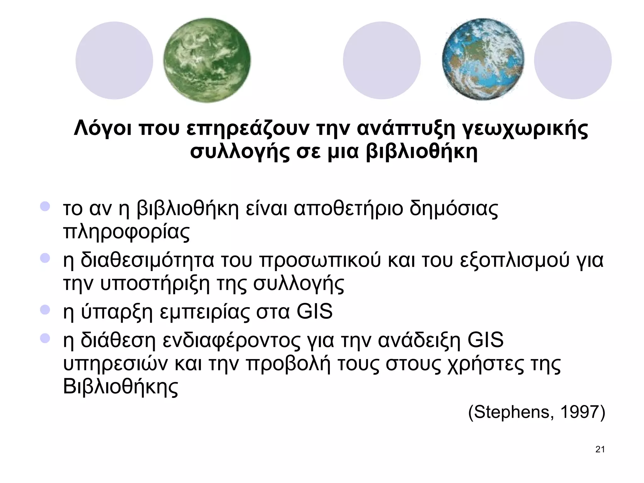 Λόγοι που επηρεάζουν την ανάπτυξη γεωχωρικής συλλογής σε μια βιβλιοθήκη το αν η βιβλιοθήκη είναι αποθετήριο δημόσιας πληροφορίας η διαθεσιμότητα του προσωπικού και του εξοπλισμού για την υποστήριξη της συλλογής η ύπαρξη εμπειρίας στα  GIS η διάθεση ενδιαφέροντος για την ανάδειξη  GIS  υπηρεσιών και την προβολή τους στους χρήστες της Βιβλιοθήκης ( Stephens, 1997) 
