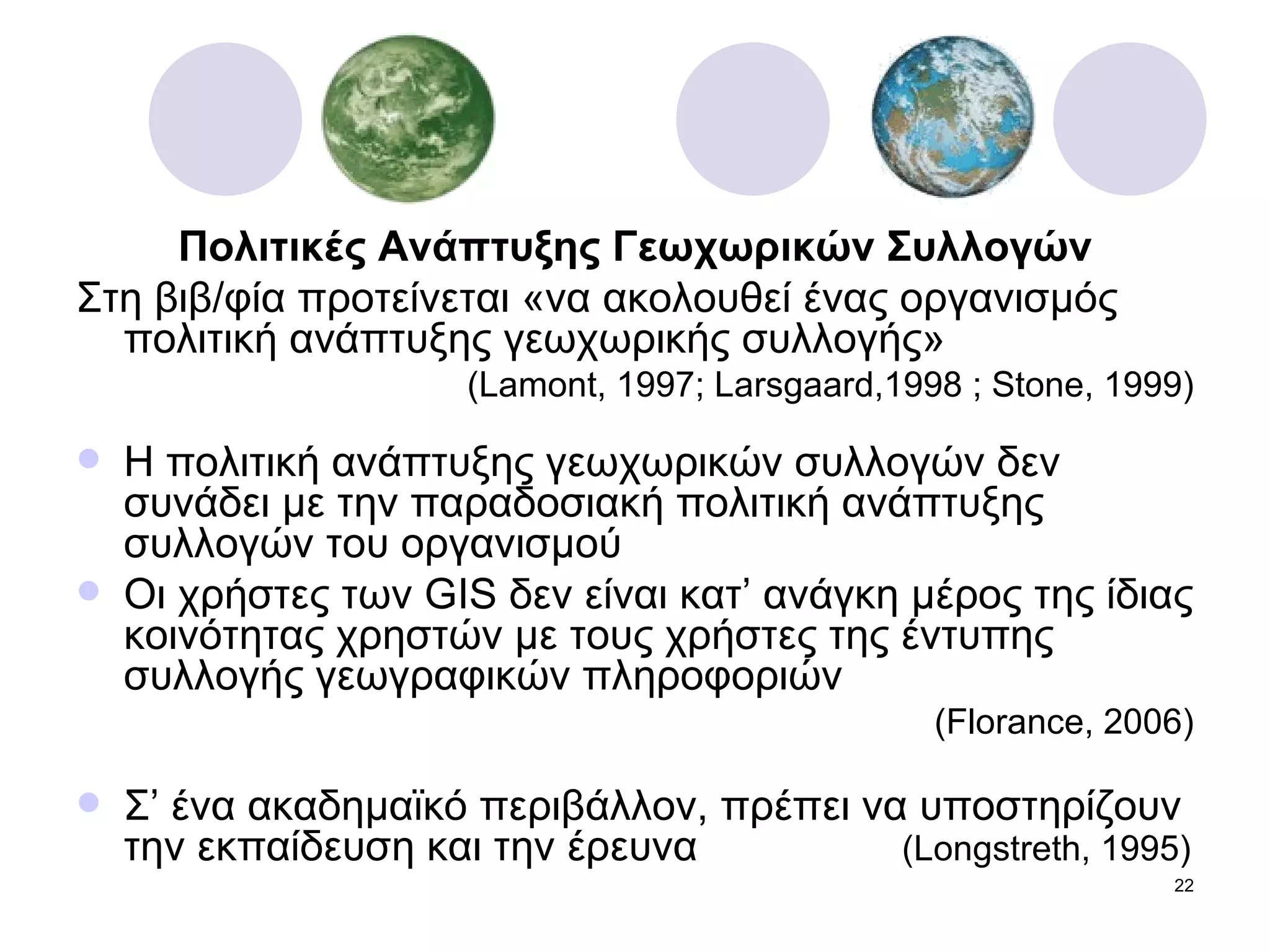 Πολιτικές Ανάπτυξης Γεωχωρικών Συλλογών Στη βιβ/φία προτείνεται «να ακολουθεί ένας οργανισμός πολιτική ανάπτυξης γεωχωρικής συλλογής»  ( Lamont, 1997; Larsgaard,1998 ; Stone, 1999) Η πολιτική ανάπτυξης γεωχωρικών συλλογών δεν συνάδει με την παραδοσιακή πολιτική ανάπτυξης συλλογών του οργανισμού Οι χρήστες των  GIS  δεν είναι κατ’ ανάγκη μέρος της ίδιας κοινότητας χρηστών με τους χρήστες της έντυπης συλλογής γεωγραφικών πληροφοριών  ( Florance, 2006) Σ’   ένα ακαδημαϊκό περιβάλλον, πρέπει να υποστηρίζουν την εκπαίδευση και την έρευνα   ( Longstreth, 1995) 