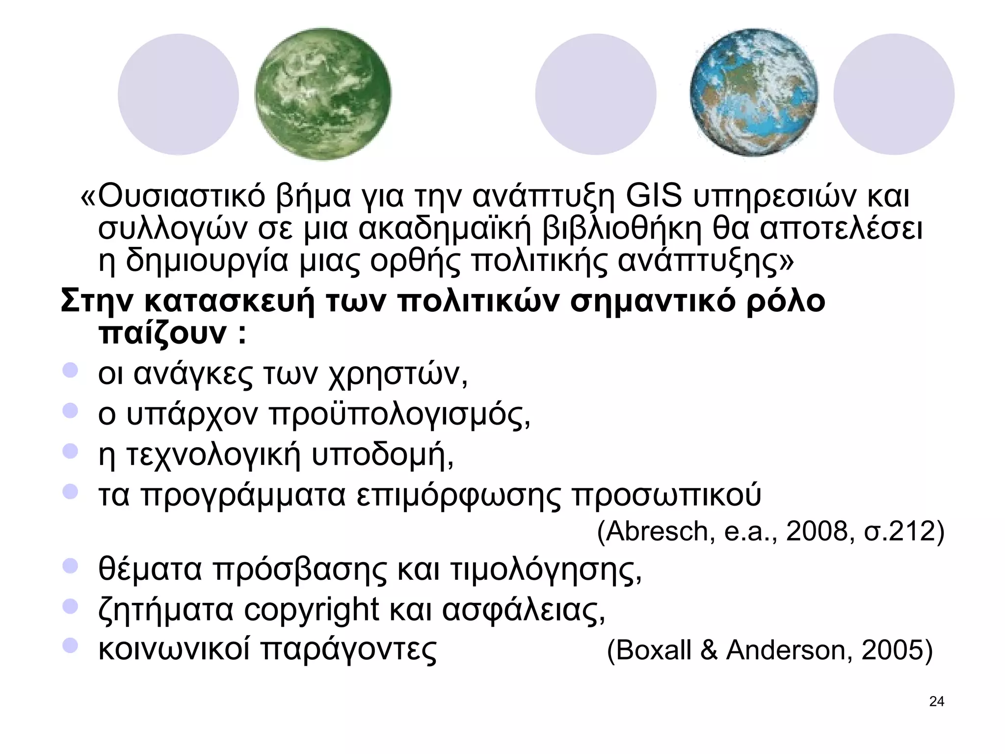 «Ουσιαστικό βήμα για την ανάπτυξη  GIS  υπηρεσιών και συλλογών σε μια ακαδημαϊκή βιβλιοθήκη θα αποτελέσει η δημιουργία μιας ορθής πολιτικής ανάπτυξης»  Στην κατασκευή των πολιτικών σημαντικό ρόλο παίζουν : οι ανάγκες των χρηστών, ο υπάρχον προϋπολογισμός, η τεχνολογική υποδομή, τα προγράμματα επιμόρφωσης προσωπικού  ( Abresch, e.a., 2008,  σ.212 ) θέματα πρόσβασης και τιμολόγησης, ζητήματα  copyright  και ασφάλειας, κοινωνικοί παράγοντες   ( Boxall & Anderson, 2005)  