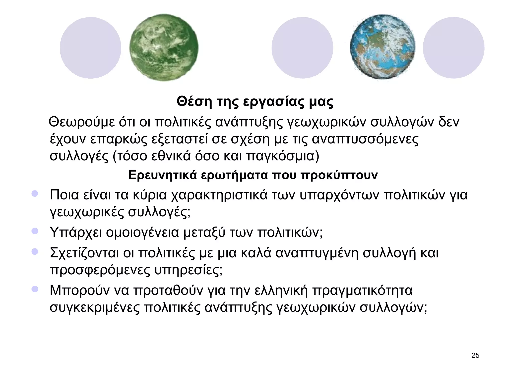 Θέση της εργασίας μας Θεωρούμε ότι οι πολιτικές ανάπτυξης γεωχωρικών συλλογών δεν έχουν επαρκώς εξεταστεί σε σχέση με τις αναπτυσσόμενες συλλογές (τόσο εθνικά όσο και παγκόσμια) Ερευνητικά ερωτήματα που προκύπτουν  Ποια είναι τα κύρια χαρακτηριστικά των υπαρχόντων πολιτικών για γεωχωρικές συλλογές; Υπάρχει ομοιογένεια μεταξύ των πολιτικών; Σχετίζονται οι πολιτικές με μια καλά αναπτυγμένη συλλογή και προσφερόμενες υπηρεσίες; Μπορούν να προταθούν για την ελληνική πραγματικότητα συγκεκριμένες πολιτικές ανάπτυξης γεωχωρικών συλλογών; 