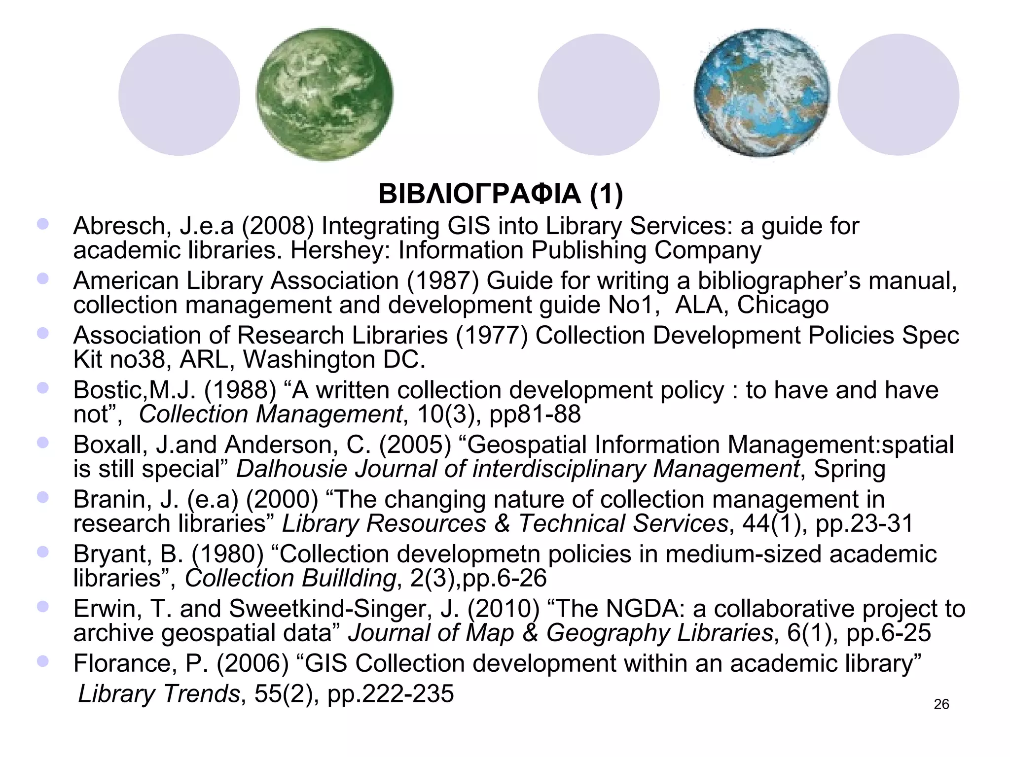 ΒΙΒΛΙΟΓΡΑΦΙΑ  (1) Abresch, J.e.a (2008) Integrating GIS into Library Services: a guide for academic libraries. Hershey: Information Publishing Company American Library Association (1987) Guide for writing a bibliographer’s manual, collection management and development guide No1,  ALA, Chicago Association of Research Libraries (1977) Collection Development Policies Spec Kit no38, ARL, Washington DC. Bostic,M.J. (1988) “A written collection development policy : to have and have not”,  Collection Management , 10(3), pp81-88 Boxall, J.and Anderson, C. (2005) “Geospatial Information Management:spatial is still special”  Dalhousie Journal of interdisciplinary Management , Spring Branin, J. (e.a) (2000) “The changing nature of collection management in research libraries”  Library Resources & Technical Services , 44(1), pp.23-31 Bryant, B. (1980) “Collection developmetn policies in medium-sized academic libraries”,  Collection Buillding , 2(3),pp.6-26 Erwin, T. and Sweetkind-Singer, J. (2010) “The NGDA: a collaborative project to archive geospatial data”  Journal of Map & Geography Libraries , 6(1), pp.6-25 Florance, P. (2006) “GIS Collection development within an academic library” Library Trends , 55(2), pp.222-235 