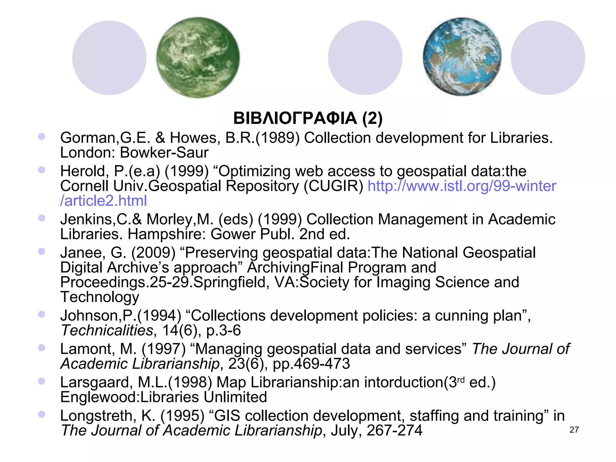 ΒΙΒΛΙΟΓΡΑΦΙΑ  (2) Gorman,G.E. & Howes, B.R.(1989) Collection development for Libraries. London: Bowker-Saur Herold, P.(e.a) (1999) “Optimizing web access to geospatial data:the Cornell Univ.Geospatial Repository (CUGIR)  http :// www.istl.org /99- winter /article2.html Jenkins,C.& Morley,M. (eds) (1999) Collection Management in Academic Libraries. Hampshire: Gower Publ. 2nd ed. Janee, G. (2009) “Preserving geospatial data:The National Geospatial Digital Archive’s approach” ArchivingFinal Program and Proceedings.25-29.Springfield, VA:Society for Imaging Science and Technology Johnson,P.(1994) “Collections development policies: a cunning plan”,  Technicalities , 14(6), p.3-6 Lamont, M. (1997) “Managing geospatial data and services”  The Journal of Academic Librarianship , 23(6), pp.469-473 Larsgaard, M.L.(1998) Map Librarianship:an intorduction(3 rd  ed.) Englewood:Libraries Unlimited Longstreth, K. (1995) “GIS collection development, staffing and training” in  The Journal of Academic Librarianship , July, 267-274 