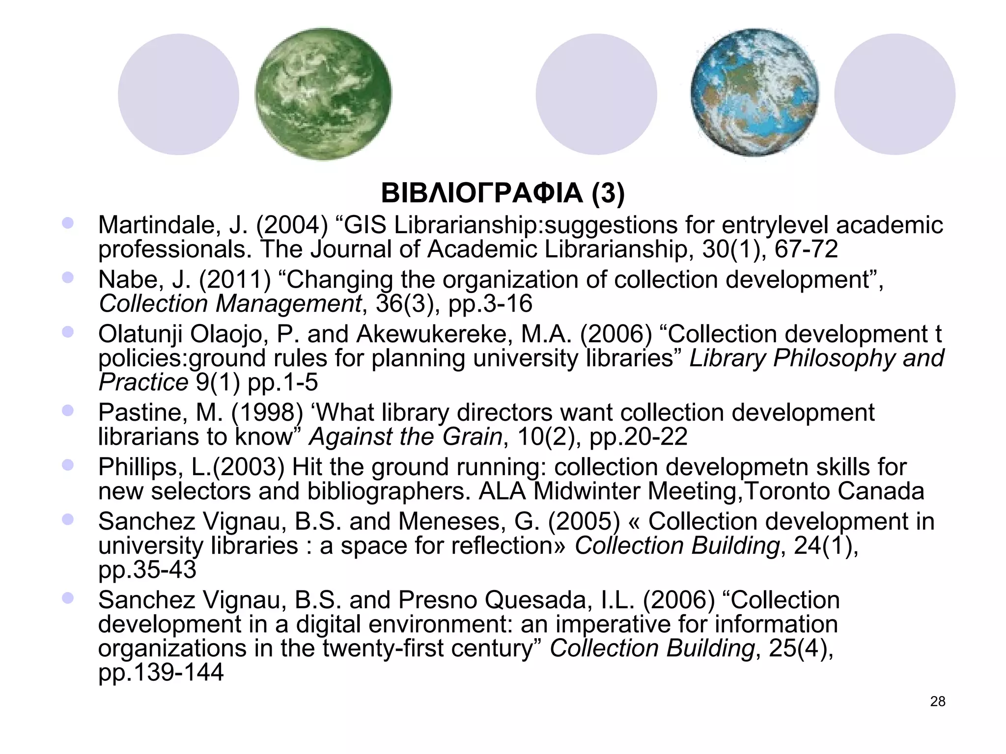 ΒΙΒΛΙΟΓΡΑΦΙΑ  (3) Martindale, J. (2004) “GIS Librarianship:suggestions for entrylevel academic professionals. The Journal of Academic Librarianship, 30(1), 67-72 Nabe, J. (2011) “Changing the organization of collection development”,  Collection Management , 36(3), pp.3-16 Olatunji Olaojo, P. and Akewukereke, M.A. (2006) “Collection development t policies:ground rules for planning university libraries”  Library Philosophy and Practice  9(1) pp.1-5 Pastine, M. (1998) ‘What library directors want collection development librarians to know”  Against the Grain , 10(2), pp.20-22 Phillips, L.(2003) Hit the ground running: collection developmetn skills for new selectors and bibliographers. ALA Midwinter Meeting,Toronto Canada Sanchez Vignau, B.S. and Meneses, G. (2005) « Collection development in university libraries : a space for reflection»  Collection Building , 24(1), pp.35-43 Sanchez Vignau, B.S. and Presno Quesada, I.L. (2006) “Collection development in a digital environment: an imperative for information organizations in the twenty-first century”  Collection Building , 25(4), pp.139-144 