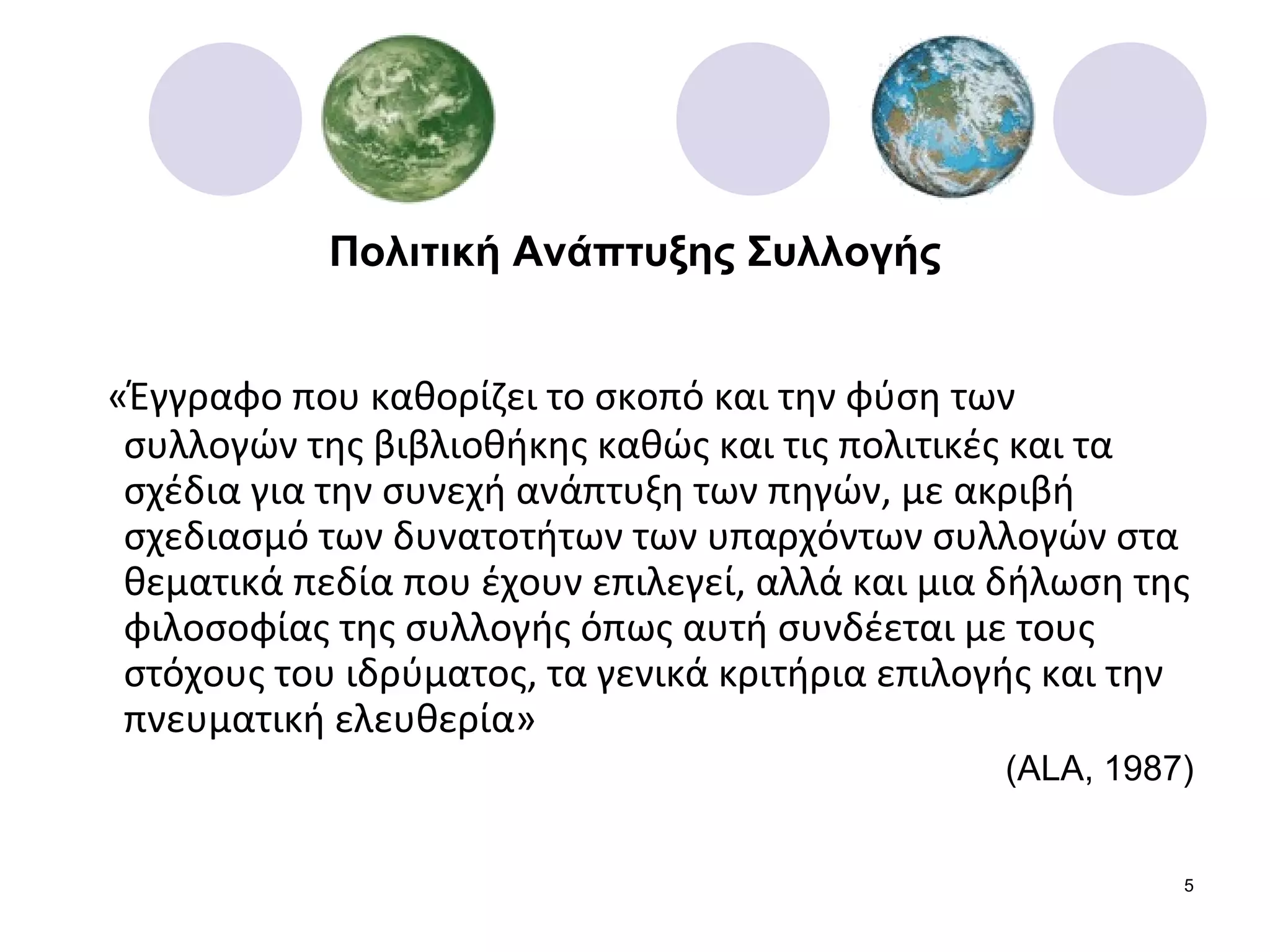 Πολιτική Ανάπτυξης Συλλογής «Έγγραφο που καθορίζει το σκοπό και την φύση των συλλογών της βιβλιοθήκης καθώς και τις πολιτικές και τα σχέδια για την συνεχή ανάπτυξη των πηγών, με ακριβή σχεδιασμό των δυνατοτήτων των υπαρχόντων συλλογών στα θεματικά πεδία που έχουν επιλεγεί, αλλά και μια δήλωση της φιλοσοφίας της συλλογής όπως αυτή συνδέεται με τους στόχους του ιδρύματος, τα γενικά κριτήρια επιλογής και την πνευματική ελευθερία» ( ALA, 1987) 
