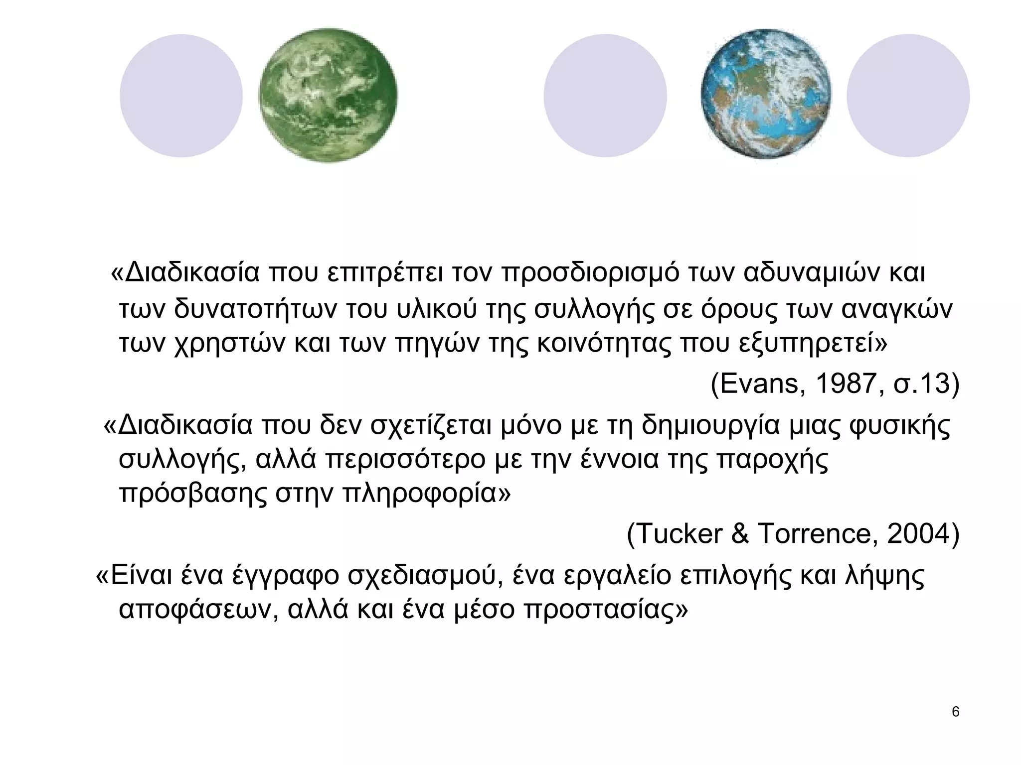 «Διαδικασία που επιτρέπει τον προσδιορισμό των αδυναμιών και των δυνατοτήτων του υλικού της συλλογής σε όρους των αναγκών των χρηστών και των πηγών της κοινότητας που εξυπηρετεί» ( Evans, 1987,  σ.13) «Διαδικασία που δεν σχετίζεται μόνο με τη δημιουργία μιας φυσικής συλλογής, αλλά περισσότερο με την έννοια της παροχής πρόσβασης στην πληροφορία» ( Tucker & Torrence, 2004) «Είναι ένα έγγραφο σχεδιασμού, ένα εργαλείο επιλογής και λήψης αποφάσεων, αλλά και ένα μέσο προστασίας» 
