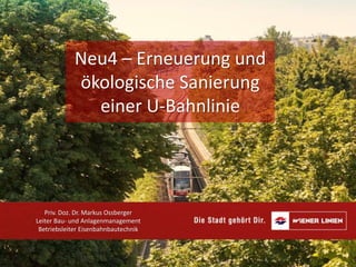 Neu4 – Erneuerung und
ökologische Sanierung
einer U-Bahnlinie
Priv. Doz. Dr. Markus Ossberger
Leiter Bau- und Anlagenmanagement
Betriebsleiter Eisenbahnbautechnik
 