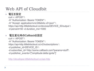 Web API of Cloudbit 
 電圧を設定 
curl -i -XPOST  
-H "Authorization: Bearer TOKEN"  
-H "Accept: application/vnd.littlebits.v2+json"  
https://api-http.littlebitscloud.cc/devices/DEVICE_ID/output  
-d percent=50 -d duration_ms=1000 
 電圧変化時のCallbackを設定 
curl -i -XPOST  
-H "Authorization: Bearer TOKEN"  
https://api-http.littlebitscloud.cc/v2/subscriptions  
-d publisher_id=DEVICE_ID  
-d subscriber_id=‘http://some.callback.com?params=stuff’ 
-d publisher_events='["amplitude:delta:ignite"]‘ 
http://developer.littlebitscloud.cc/api-http 
 