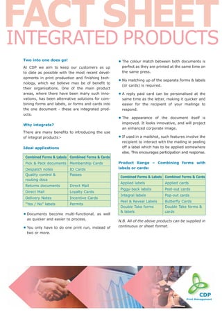 FACT SHEET
INTEGRATED PRODUCTS
 Two into one does go!                              • The  colour match between both documents is
 At CDP we aim to keep our customers as up            perfect as they are printed at the same time on
 to date as possible with the most recent devel-      the same press.
 opments in print production and finishing tech-
 nology, which we believe may be of benefit to
                                                    • No matching up of the separate forms & labels
                                                      (or cards) is required.
 their organisations. One of the main product
 areas, where there have been many such inno-       •A  reply paid card can be personalised at the
 vations, has been alternative solutions for com-     same time as the letter, making it quicker and
 bining forms and labels, or forms and cards into     easier for the recipient of your mailings to
 the one document - these are integrated prod-        respond.
 ucts.
                                                    • The  appearance of the document itself is
                                                      improved. It looks innovative, and will project
 Why integrate?
                                                      an enhanced corporate image.
 There are many benefits to introducing the use
 of integral products:-                             • If used in a mailshot, such features involve the
                                                      recipient to interact with the mailing ie peeling
 Ideal applications                                   off a label which has to be applied somewhere
                                                      else. This encourages participation and response.
  Combined Forms & Labels Combined Forms & Cards
  Pick & Pack documents Membership Cards            Product Range – Combining forms with
  Despatch notes          ID Cards                  labels or cards:
  Quality control &       Passes
                                                     Combined Forms & Labels Combined Forms & Cards
  routing docs
                                                     Applied labels             Applied cards
  Returns documents       Direct Mail
                                                     Piggy-back labels          Peel-out cards
  Direct Mail             Loyalty Cards
                                                     Integral labels            Pop-out cards
  Delivery Notes          Incentive Cards
                                                     Peel & Reveal Labels       Butterfly Cards
  "Yes / No" labels       Permits
                                                     Double Take forms          Double Take forms &
                                                     & labels                   cards
 • Documents   become multi-functional, as well
   as quicker and easier to process.
                                                    N.B. All of the above products can be supplied in
                                                    continuous or sheet format.
 • You only have to do one print run, instead of
   two or more.
 