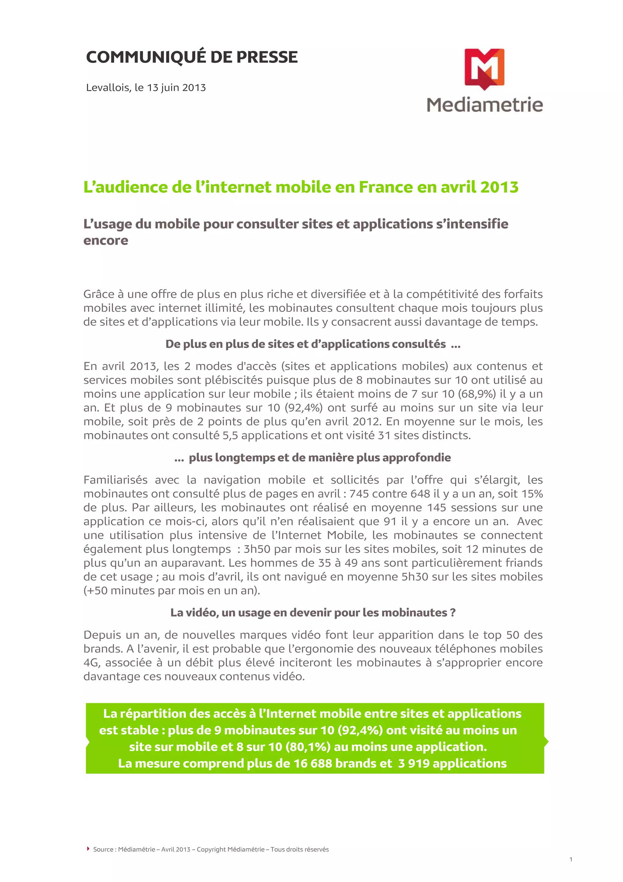 COMMUNIQUÉ DE PRESSE
L’audience de l’internet mobile en France en avril 2013
L’usage du mobile pour consulter sites et applications s’intensifie
encore
Levallois, le 13 juin 2013
Grâce à une offre de plus en plus riche et diversifiée et à la compétitivité des forfaits
mobiles avec internet illimité, les mobinautes consultent chaque mois toujours plus
de sites et d’applications via leur mobile. Ils y consacrent aussi davantage de temps.
De plus en plus de sites et d’applications consultés …
En avril 2013, les 2 modes d'accès (sites et applications mobiles) aux contenus et
services mobiles sont plébiscités puisque plus de 8 mobinautes sur 10 ont utilisé au
moins une application sur leur mobile ; ils étaient moins de 7 sur 10 (68,9%) il y a un
an. Et plus de 9 mobinautes sur 10 (92,4%) ont surfé au moins sur un site via leur
mobile, soit près de 2 points de plus qu’en avril 2012. En moyenne sur le mois, les
mobinautes ont consulté 5,5 applications et ont visité 31 sites distincts.
… plus longtemps et de manière plus approfondie
Familiarisés avec la navigation mobile et sollicités par l’offre qui s’élargit, les
mobinautes ont consulté plus de pages en avril : 745 contre 648 il y a un an, soit 15%
de plus. Par ailleurs, les mobinautes ont réalisé en moyenne 145 sessions sur une
application ce mois-ci, alors qu’il n’en réalisaient que 91 il y a encore un an. Avec
une utilisation plus intensive de l’Internet Mobile, les mobinautes se connectent
également plus longtemps : 3h50 par mois sur les sites mobiles, soit 12 minutes de
plus qu’un an auparavant. Les hommes de 35 à 49 ans sont particulièrement friands
de cet usage ; au mois d’avril, ils ont navigué en moyenne 5h30 sur les sites mobiles
(+50 minutes par mois en un an).
La vidéo, un usage en devenir pour les mobinautes ?
Depuis un an, de nouvelles marques vidéo font leur apparition dans le top 50 des
brands. A l’avenir, il est probable que l’ergonomie des nouveaux téléphones mobiles
4G, associée à un débit plus élevé inciteront les mobinautes à s’approprier encore
davantage ces nouveaux contenus vidéo.
Source : Médiamétrie – Avril 2013 – Copyright Médiamétrie – Tous droits réservés
1
La répartition des accès à l’Internet mobile entre sites et applications
est stable : plus de 9 mobinautes sur 10 (92,4%) ont visité au moins un
site sur mobile et 8 sur 10 (80,1%) au moins une application.
La mesure comprend plus de 16 688 brands et 3 919 applications
 