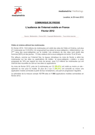 Levallois, le 29 mars 2012


                                 COMMUNIQUE DE PRESSE

                  L’audience de l’Internet mobile en France
                                            Février 2012

                 Source : Médiamétrie – Février 2012 - Copyright Médiamétrie – Tous droits réservés




Vidéo et cinéma attirent les mobinautes
En février 2012, 10,8 millions de mobinautes ont visité des sites de Vidéo et Cinéma, soit plus
d’1 mobinaute sur 2 (53,9%). Un engouement qui place la sous-catégorie « vidéo/cinéma » au
5ème rang des sous-catégories sur le mobile. Les amateurs de ces sites sont plutôt des
hommes (60%) et des jeunes : 1/3 des visiteurs de la sous-catégorie ont entre 15 et 24 ans.
Par ailleurs, comme sur l’internet fixe, la rigueur climatique du mois de février a attiré les
mobinautes sur les sites ou applications de météo : la sous-catégorie « météo » a ainsi
progressé de 16% par rapport au mois de janvier, avec 5,2 millions de mobinautes qui ont
cherché des nouvelles du ciel sur ces sites ou applications.
Au mois de février 2012, près de 9 mobinautes sur 10 (89,4%) ont visité au moins un site -
optimisé ou non pour le mobile. Et plus de 2 sur 3 (66,2%) ont consulté au moins une
application mobile connectée à partir de leur smartphone, une part en progression régulière.
Le périmètre de la mesure compte 13 774 sites et 1 968 applications mobiles connectées en
février 2012.




                                                                                                        1
 