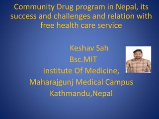 Community Drug program in Nepal, its
success and challenges and relation with
free health care service
Keshav Sah
Bsc.MIT
Institute Of Medicine,
Maharajgunj Medical Campus
Kathmandu,Nepal
 