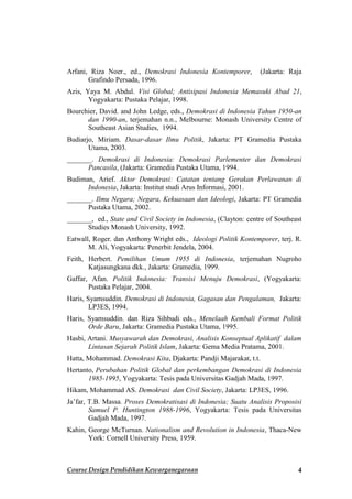 Arfani, Riza Noer., ed., Demokrasi Indonesia Kontemporer,         (Jakarta: Raja
       Grafindo Persada, 1996.
Azis, Yaya M. Abdul. Visi Global; Antisipasi Indonesia Memasuki Abad 21,
       Yogyakarta: Pustaka Pelajar, 1998.
Bourchier, David. and John Ledge, eds., Demokrasi di Indonesia Tahun 1950-an
      dan 1990-an, terjemahan n.n., Melbourne: Monash University Centre of
      Southeast Asian Studies, 1994.
Budiarjo, Miriam. Dasar-dasar Ilmu Politik, Jakarta: PT Gramedia Pustaka
       Utama, 2003.
_______. Demokrasi di Indonesia: Demokrasi Parlementer dan Demokrasi
      Pancasila, (Jakarta: Gramedia Pustaka Utama, 1994.
Budiman, Arief. Aktor Demokrasi: Catatan tentang Gerakan Perlawanan di
      Indonesia, Jakarta: Institut studi Arus Informasi, 2001.
_______. Ilmu Negara; Negara, Kekuasaan dan Ideologi, Jakarta: PT Gramedia
      Pustaka Utama, 2002.
_______, ed., State and Civil Society in Indonesia, (Clayton: centre of Southeast
      Studies Monash University, 1992.
Eatwall, Roger. dan Anthony Wright eds., Ideologi Politik Kontemporer, terj. R.
       M. Ali, Yogyakarta: Penerbit Jendela, 2004.
Feith, Herbert. Pemilihan Umum 1955 di Indonesia, terjemahan Nugroho
       Katjasungkana dkk., Jakarta: Gramedia, 1999.
Gaffar, Afan. Politik Indonesia: Transisi Menuju Demokrasi, (Yogyakarta:
       Pustaka Pelajar, 2004.
Haris, Syamsuddin. Demokrasi di Indonesia, Gagasan dan Pengalaman, Jakarta:
        LP3ES, 1994.
Haris, Syamsuddin. dan Riza Sihbudi eds., Menelaah Kembali Format Politik
       Orde Baru, Jakarta: Gramedia Pustaka Utama, 1995.
Hasbi, Artani. Musyawarah dan Demokrasi, Analisis Konseptual Aplikatif dalam
       Lintasan Sejarah Politik Islam, Jakarta: Gema Media Pratama, 2001.
Hatta, Mohammad. Demokrasi Kita, Djakarta: Pandji Majarakat, t.t.
Hertanto, Perubahan Politik Global dan perkembangan Demokrasi di Indonesia
       1985-1995, Yogyakarta: Tesis pada Universitas Gadjah Mada, 1997.
Hikam, Mohammad AS. Demokrasi dan Civil Society, Jakarta: LP3ES, 1996.
Ja’far, T.B. Massa. Proses Demokratisasi di Indonesia; Suatu Analisis Proposisi
        Samuel P. Huntington 1988-1996, Yogyakarta: Tesis pada Universitas
        Gadjah Mada, 1997.
Kahin, George McTurnan. Nationalism and Revolution in Indonesia, Thaca-New
       York: Cornell University Press, 1959.



Course Design Pendidikan Kewarganegaraan                                       4
 