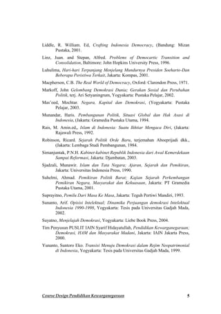 Liddle, R. William. Ed, Crafting Indonesia Democracy, (Bandung: Mizan
       Pustaka, 2001.
Linz, Juan. and Stepan, Alfred. Problems of Democartic Transition and
      Consolidation, Baltimore: John Hopkins University Press, 1996.
Luhulima, Hari-hari Terpanjang Menjelang Mundurnya Presiden Soeharto-Dan
      Beberapa Peristiwa Terkait, Jakarta: Kompas, 2001.
Macpherson, C.B. The Real World of Democracy, Oxford: Clarendon Press, 1971.
Markoff, John Gelombang Demokrasi Dunia; Gerakan Sosial dan Perubahan
      Politik, terj. Ari Setyaningrum, Yogyakarta: Pustaka Pelajar, 2002.
Mas’oed, Mochtar. Negara, Kapital dan Demokrasi, (Yogyakarta: Pustaka
      Pelajar, 2003.
Munandar, Haris. Pembangunan Politik, Situasi Global dan Hak Asasi di
     Indonesia, (Jakarta: Gramedia Pustaka Utama, 1994.
Rais, M. Amin.ed,, Islam di Indonesia: Suatu Ikhtiar Mengaca Diri, (Jakarta:
       Rajawali Press, 1992.
Robinson, Ricard. Sejarah Politik Orde Baru, terjemahan Aboeprijadi dkk.,
      (Jakarta: Lembaga Studi Pembangunan, 1984.
Simanjuntak, P.N.H. Kabinet-kabinet Republik Indonesia dari Awal Kemerdekaan
      Sampai Reformasi, Jakarta: Djambatan, 2003.
Sjadzali, Munawir. Islam dan Tata Negara; Ajaran, Sejarah dan Pemikiran,
       Jakarta: Universitas Indonesia Press, 1990.
Suhelmi, Ahmad. Pemikiran Politik Barat; Kajian Sejarah Perkembangan
      Pemikiran Negara, Masyarakat dan Kekuasaan, Jakarta: PT Gramedia
      Pustaka Utama, 2001.
Suprayitno, Pemilu Dari Masa Ke Masa, Jakarta: Teguh Pertiwi Mandiri, 1993.
Sunanto, Arif. Opisisi Intelektual; Dinamika Perjuangan demokrasi Intelektual
      Indonesia 1990-1998, Yogyakarta: Tesis pada Universitas Gadjah Mada,
      2002.
Suyatno, Menjelajah Demokrasi, Yogyakarta: Liebe Book Press, 2004.
Tim Penyusun PUSLIT IAIN Syarif Hidayatullah, Pendidikan Kewarganegaraan;
      Demokrasi, HAM dan Masyarakat Madani, Jakarta: IAIN Jakarta Press,
      2000.
Yunanto, Suntoro Eko. Transisi Menuju Demokrasi dalam Rejim Neopatrimonial
      di Indonesia, Yogyakarta: Tesis pada Universitas Gadjah Mada, 1999.




Course Design Pendidikan Kewarganegaraan                                      5
 