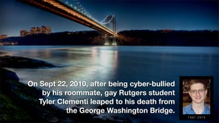 On Sept 22, 2010, after being cyber-bullied
by his roommate, gay Rutgers student
Tyler Clementi leaped to his death from
the George Washington Bridge.
1 9 9 1 - 2 0 1 0
 