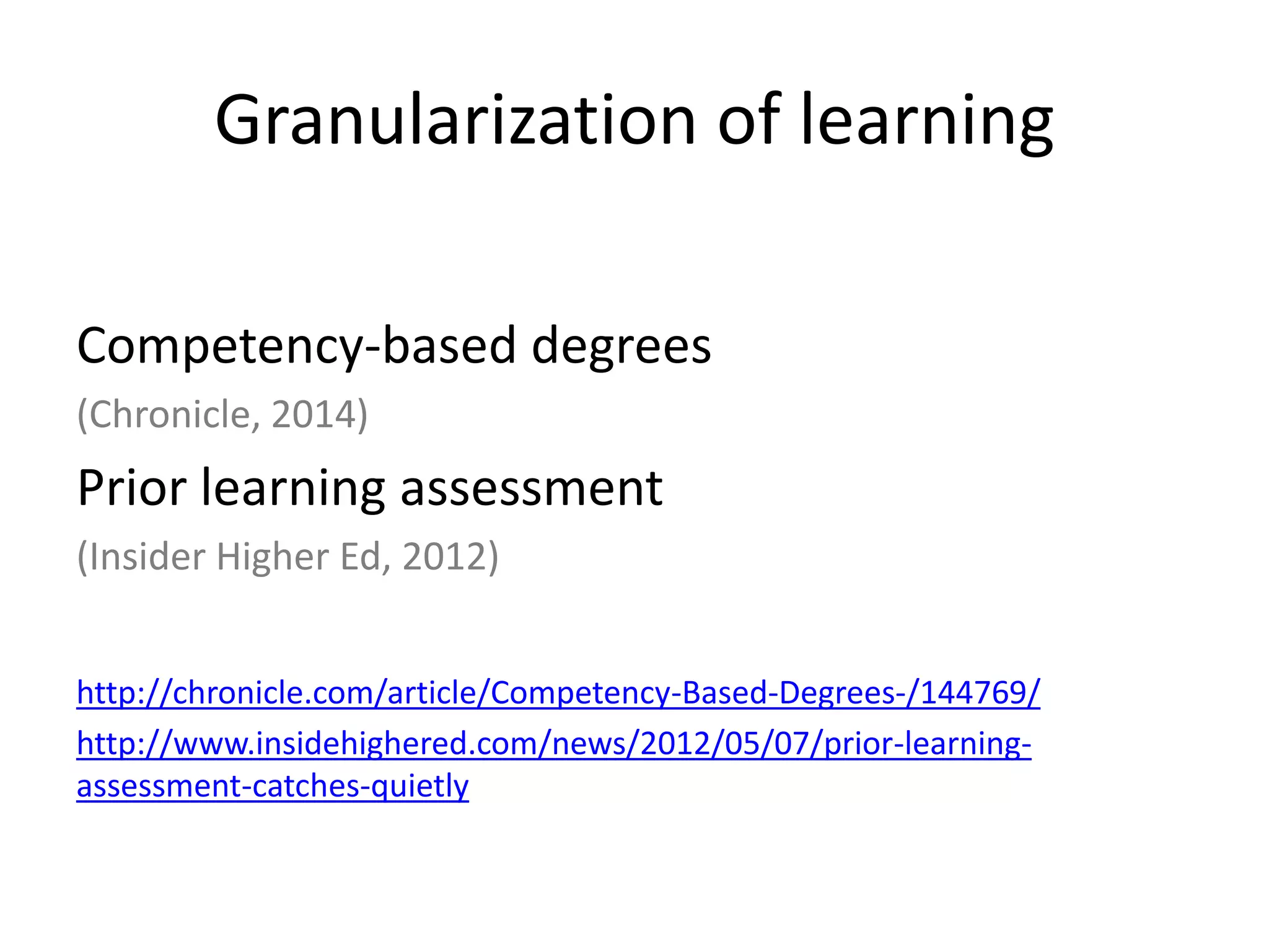 Granularization of learning
Competency-based degrees
(Chronicle, 2014)
Prior learning assessment
(Insider Higher Ed, 2012)
http://chronicle.com/article/Competency-Based-Degrees-/144769/
http://www.insidehighered.com/news/2012/05/07/prior-learning-
assessment-catches-quietly
 