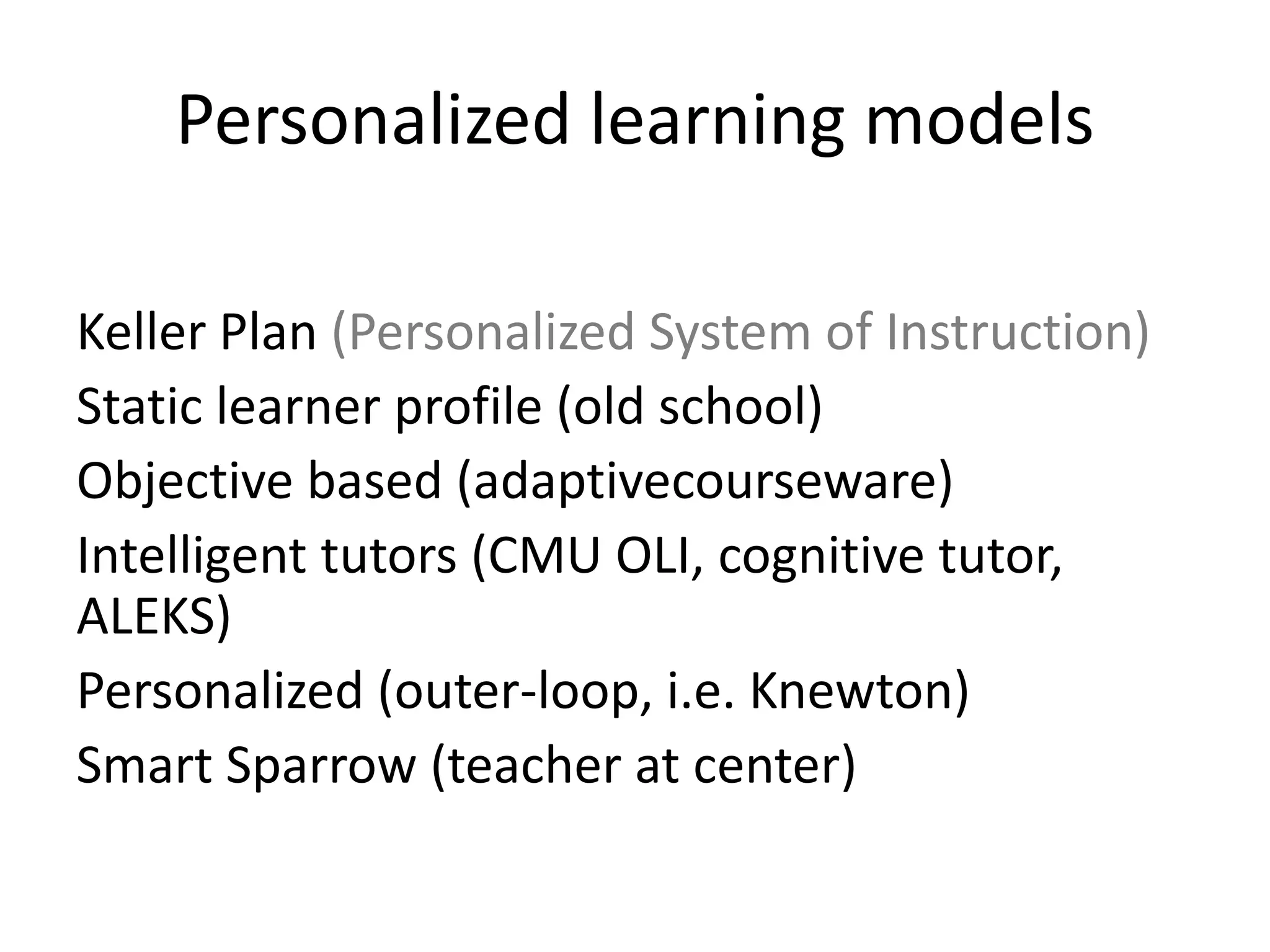 Personalized learning models
Keller Plan (Personalized System of Instruction)
Static learner profile (old school)
Objective based (adaptivecourseware)
Intelligent tutors (CMU OLI, cognitive tutor,
ALEKS)
Personalized (outer-loop, i.e. Knewton)
Smart Sparrow (teacher at center)
 
