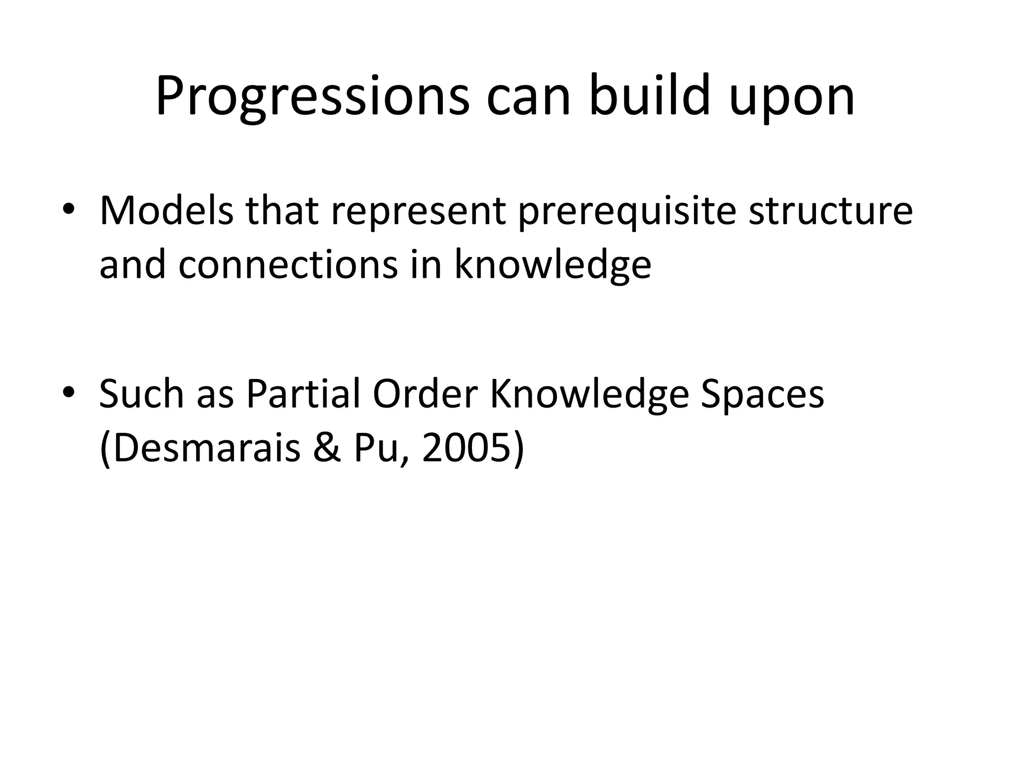 Progressions can build upon
• Models that represent prerequisite structure
and connections in knowledge
• Such as Partial Order Knowledge Spaces
(Desmarais & Pu, 2005)
 