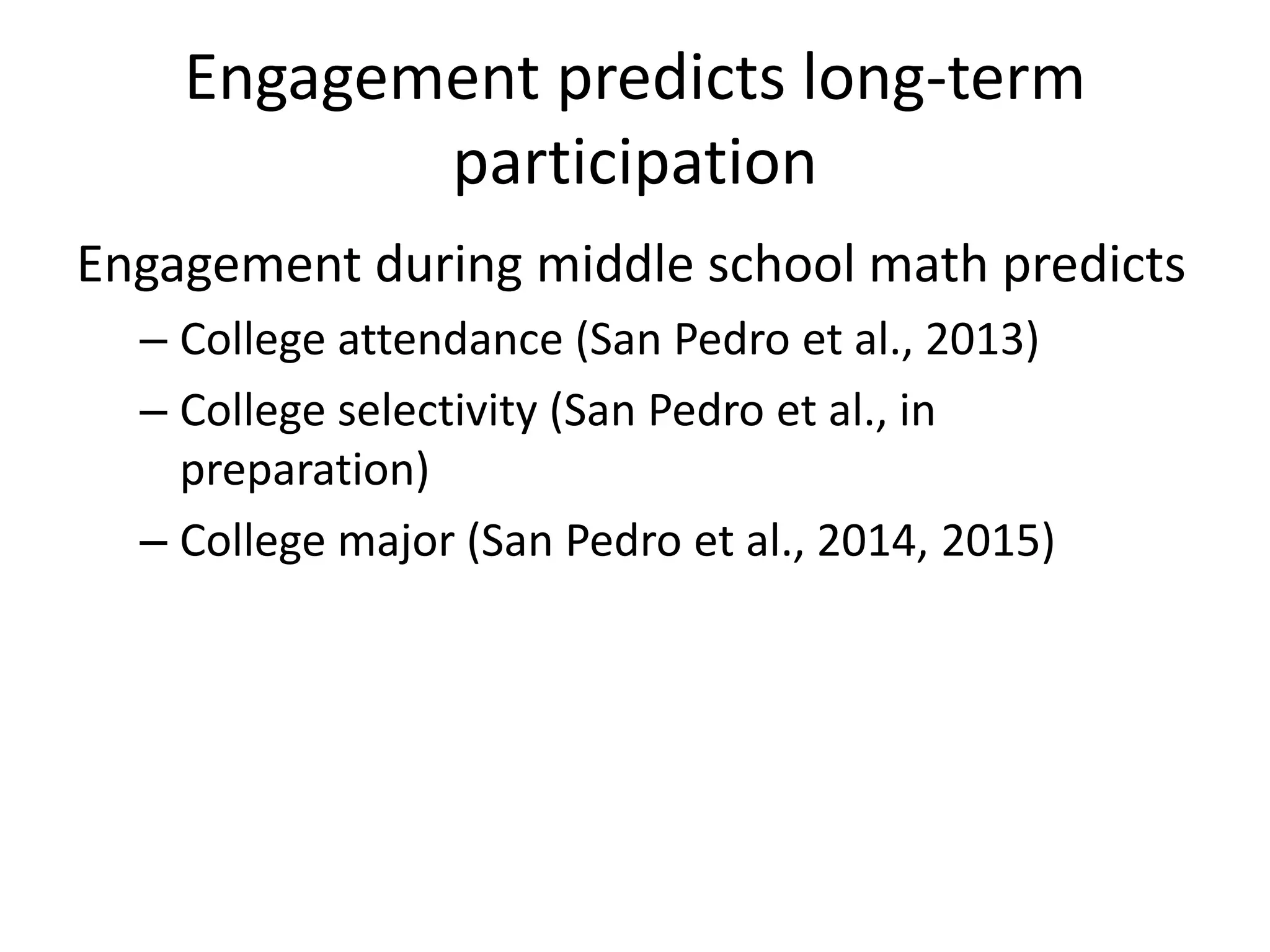 Engagement predicts long-term
participation
Engagement during middle school math predicts
– College attendance (San Pedro et al., 2013)
– College selectivity (San Pedro et al., in
preparation)
– College major (San Pedro et al., 2014, 2015)
 