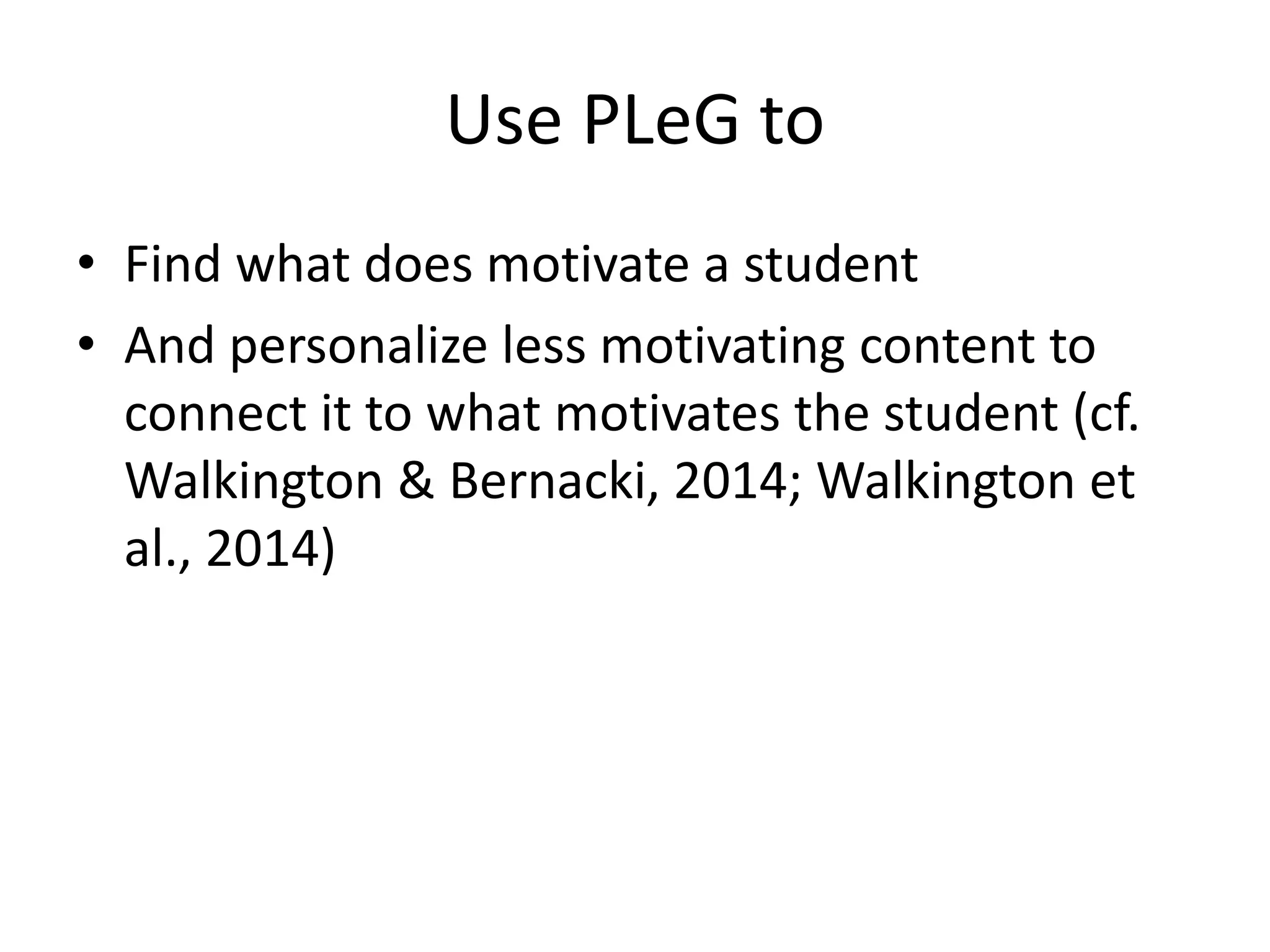 Use PLeG to
• Find what does motivate a student
• And personalize less motivating content to
connect it to what motivates the student (cf.
Walkington & Bernacki, 2014; Walkington et
al., 2014)
 