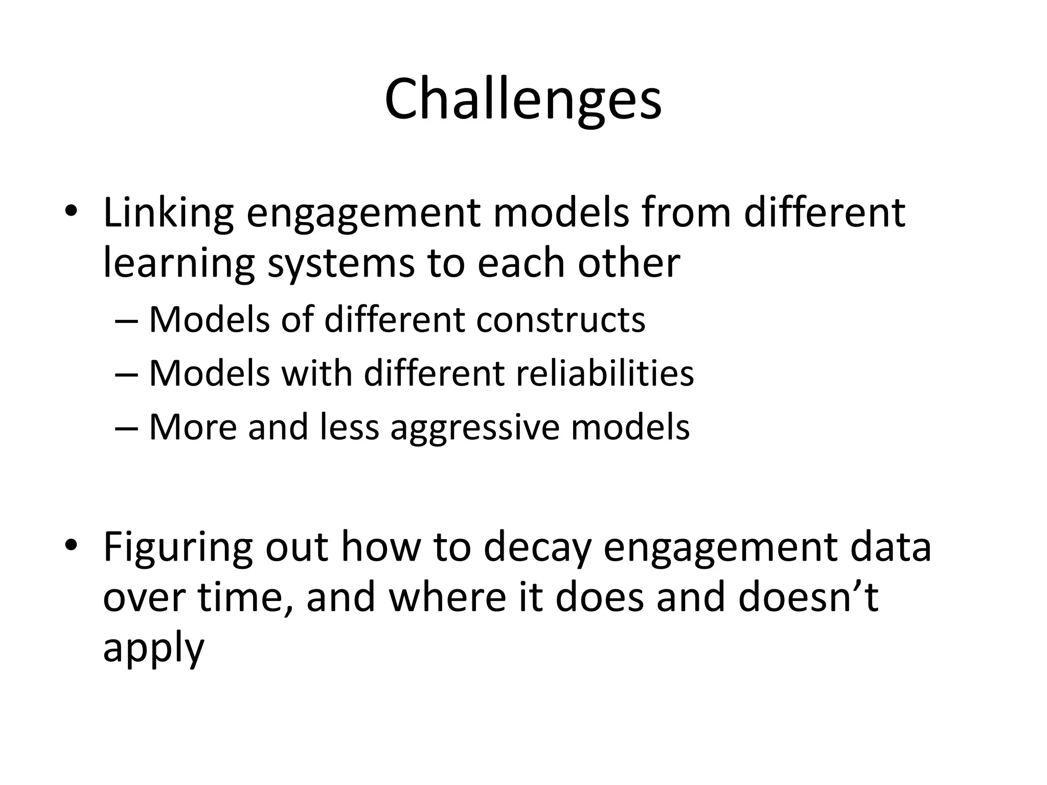 Challenges
• Linking engagement models from different
learning systems to each other
– Models of different constructs
– Models with different reliabilities
– More and less aggressive models
• Figuring out how to decay engagement data
over time, and where it does and doesn’t
apply
 