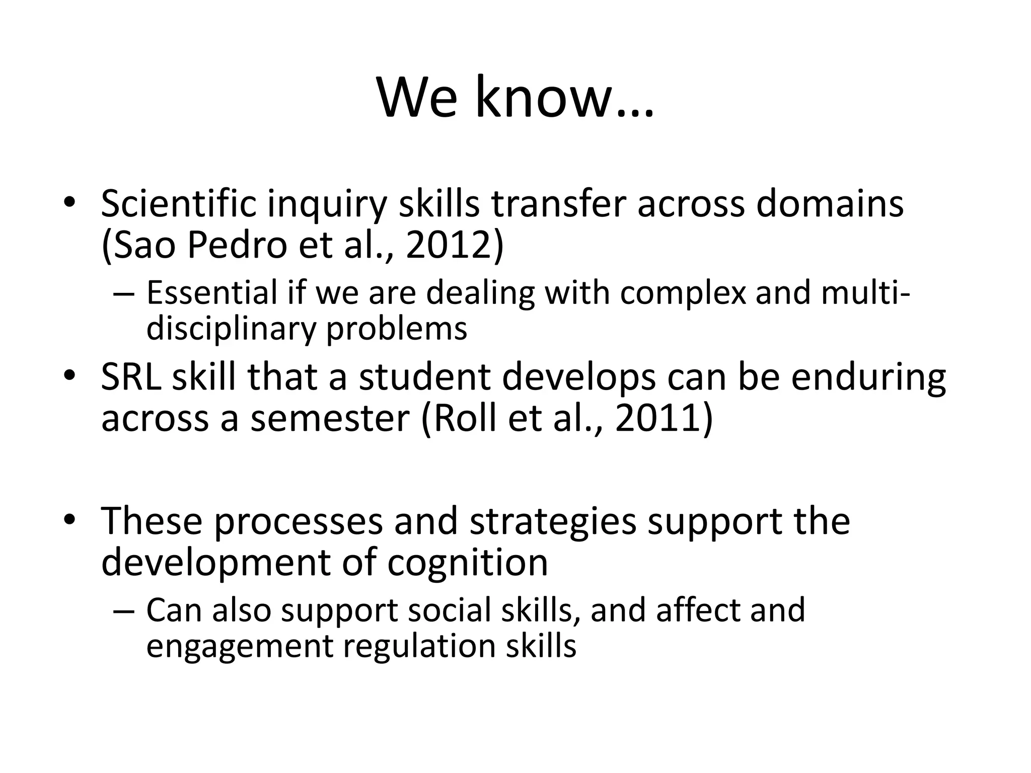 We know…
• Scientific inquiry skills transfer across domains
(Sao Pedro et al., 2012)
– Essential if we are dealing with complex and multi-
disciplinary problems
• SRL skill that a student develops can be enduring
across a semester (Roll et al., 2011)
• These processes and strategies support the
development of cognition
– Can also support social skills, and affect and
engagement regulation skills
 