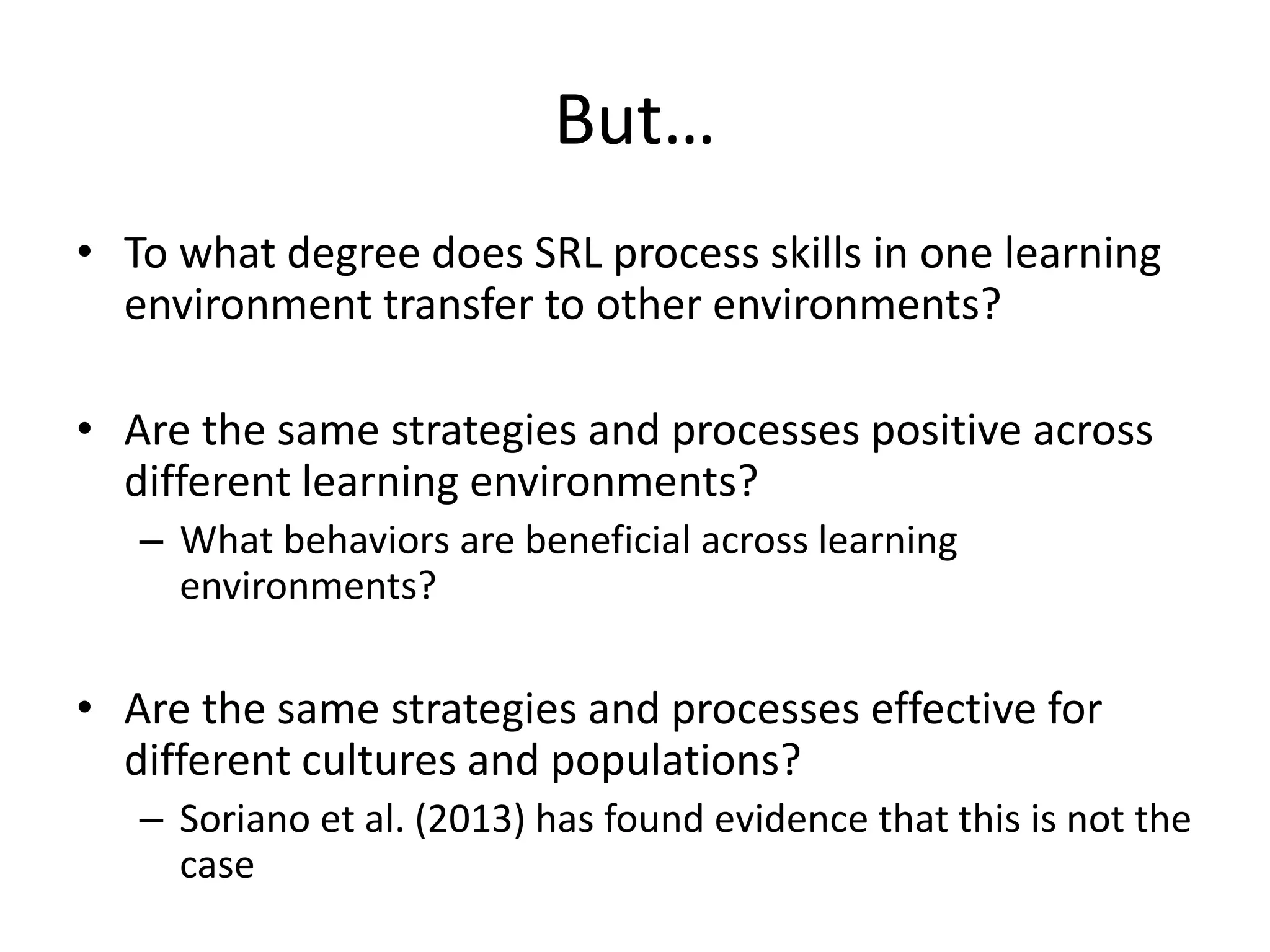But…
• To what degree does SRL process skills in one learning
environment transfer to other environments?
• Are the same strategies and processes positive across
different learning environments?
– What behaviors are beneficial across learning
environments?
• Are the same strategies and processes effective for
different cultures and populations?
– Soriano et al. (2013) has found evidence that this is not the
case
 