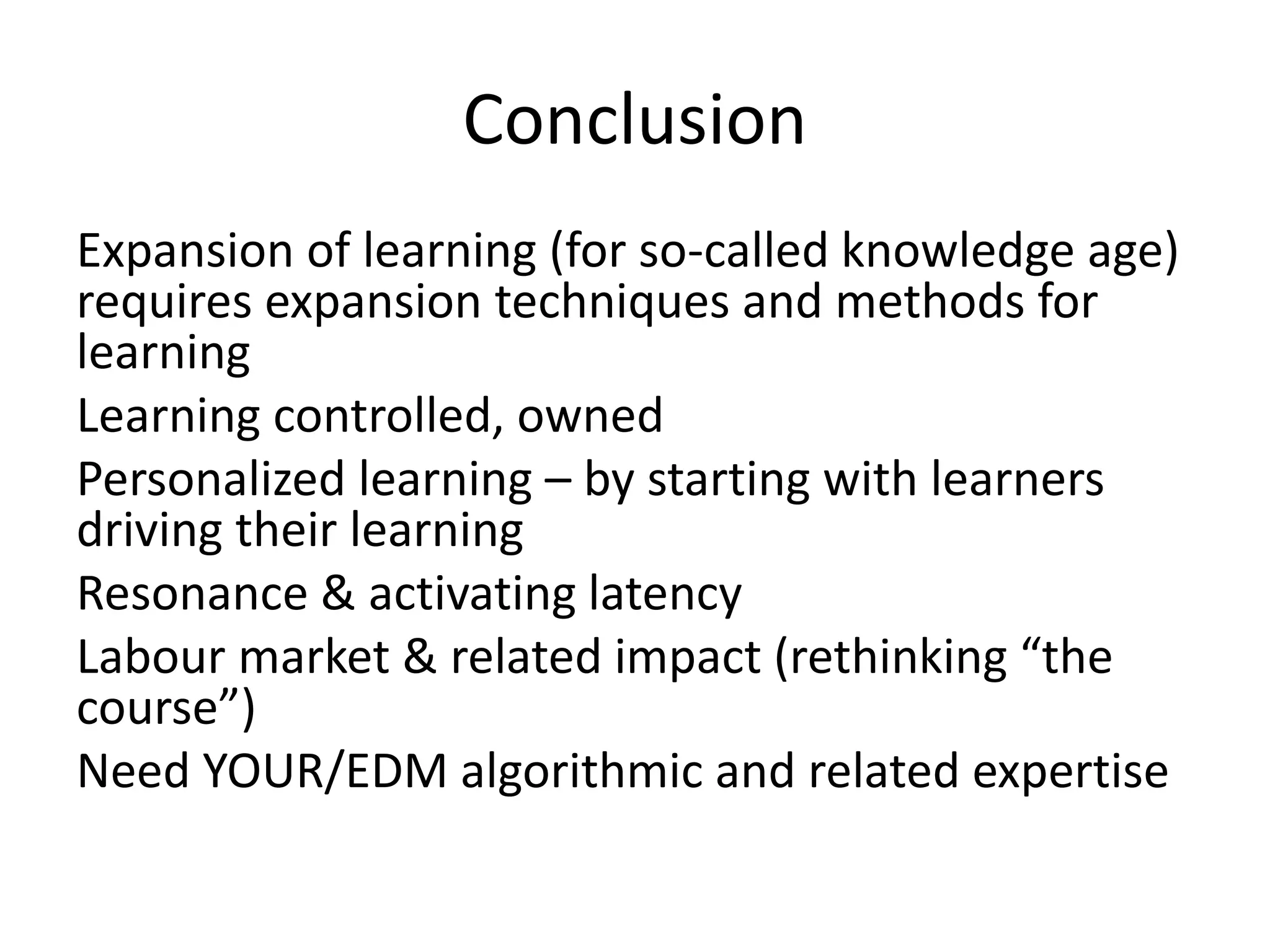 Conclusion
Expansion of learning (for so-called knowledge age)
requires expansion techniques and methods for
learning
Learning controlled, owned
Personalized learning – by starting with learners
driving their learning
Resonance & activating latency
Labour market & related impact (rethinking “the
course”)
Need YOUR/EDM algorithmic and related expertise
 