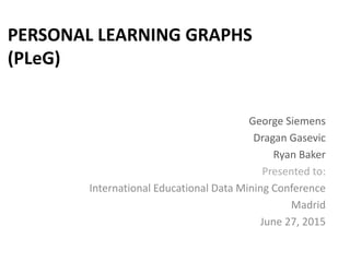 PERSONAL LEARNING GRAPHS
(PLeG)
George Siemens
Dragan Gasevic
Ryan Baker
Presented to:
International Educational Data Mining Conference
Madrid
June 27, 2015
 