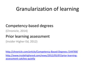Granularization of learning
Competency-based degrees
(Chronicle, 2014)
Prior learning assessment
(Insider Higher Ed, 2012)
http://chronicle.com/article/Competency-Based-Degrees-/144769/
http://www.insidehighered.com/news/2012/05/07/prior-learning-
assessment-catches-quietly
 