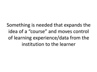 Something is needed that expands the
idea of a “course” and moves control
of learning experience/data from the
institution to the learner
 
