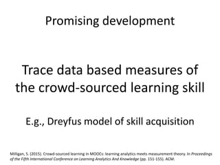 Promising development
Trace data based measures of
the crowd-sourced learning skill
E.g., Dreyfus model of skill acquisition
Milligan, S. (2015). Crowd-sourced learning in MOOCs: learning analytics meets measurement theory. In Proceedings
of the Fifth International Conference on Learning Analytics And Knowledge (pp. 151-155). ACM.
 