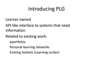 Introducing PLG
Learner owned
API-like interface to systems that need
information
Related to existing work:
eportfolios
Personal learning networks
Existing toolsets (Learning Locker)
 