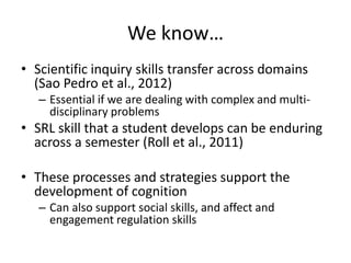 We know…
• Scientific inquiry skills transfer across domains
(Sao Pedro et al., 2012)
– Essential if we are dealing with complex and multi-
disciplinary problems
• SRL skill that a student develops can be enduring
across a semester (Roll et al., 2011)
• These processes and strategies support the
development of cognition
– Can also support social skills, and affect and
engagement regulation skills
 