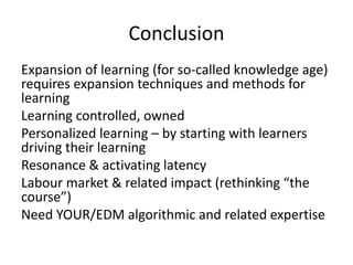 Conclusion
Expansion of learning (for so-called knowledge age)
requires expansion techniques and methods for
learning
Learning controlled, owned
Personalized learning – by starting with learners
driving their learning
Resonance & activating latency
Labour market & related impact (rethinking “the
course”)
Need YOUR/EDM algorithmic and related expertise
 