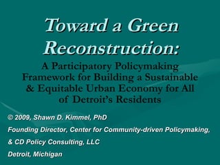 Toward a Green Reconstruction: A Participatory Policymaking Framework for Building a Sustainable & Equitable Urban Economy for All of Detroit’s Residents © 2009,  Shawn D. Kimmel, PhD Founding Director, Center for Community-driven Policymaking, & CD Policy Consulting, LLC Detroit, Michigan 