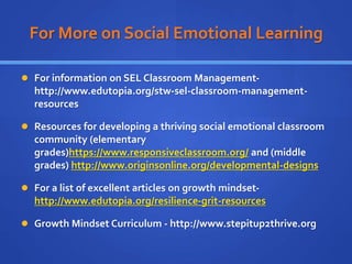 For More on Social Emotional Learning
 For information on SEL Classroom Management-
http://www.edutopia.org/stw-sel-classroom-management-
resources
 Resources for developing a thriving social emotional classroom
community (elementary
grades)https://www.responsiveclassroom.org/ and (middle
grades) http://www.originsonline.org/developmental-designs
 For a list of excellent articles on growth mindset-
http://www.edutopia.org/resilience-grit-resources
 Growth Mindset Curriculum - http://www.stepitup2thrive.org
 