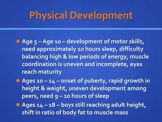 Physical Development
 Age 5 – Age 10 – development of motor skills,
need approximately 10 hours sleep, difficulty
balancing high & low periods of energy, muscle
coordination is uneven and incomplete, eyes
reach maturity
 Ages 10 – 14 – onset of puberty, rapid growth in
height & weight, uneven development among
peers, need 9 – 10 hours of sleep
 Ages 14 – 18 – boys still reaching adult height,
shift in ratio of body fat to muscle mass
 
