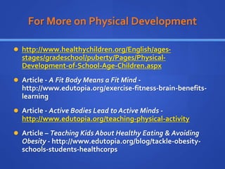For More on Physical Development
 http://www.healthychildren.org/English/ages-
stages/gradeschool/puberty/Pages/Physical-
Development-of-School-Age-Children.aspx
 Article - A Fit Body Means a Fit Mind -
http://www.edutopia.org/exercise-fitness-brain-benefits-
learning
 Article - Active Bodies Lead to Active Minds -
http://www.edutopia.org/teaching-physical-activity
 Article – Teaching Kids About Healthy Eating & Avoiding
Obesity - http://www.edutopia.org/blog/tackle-obesity-
schools-students-healthcorps
 