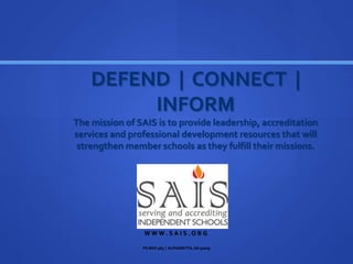 DEFEND | CONNECT |
INFORM
The mission of SAIS is to provide leadership, accreditation
services and professional development resources that will
strengthen member schools as they fulfill their missions.
W W W . S A I S . O R G
PO BOX 369 | ALPHARETTA, GA 30009
 