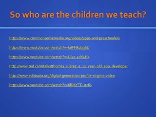 So who are the children we teach?
https://www.commonsensemedia.org/videos/apps-and-preschoolers
https://www.youtube.com/watch?v=faIFNkdq96U
https://www.youtube.com/watch?v=Ul9c-4dX4Hk
http://www.ted.com/talks/thomas_suarez_a_12_year_old_app_developer
http://www.edutopia.org/digital-generation-profile-virginia-video
https://www.youtube.com/watch?v=6BMYTD-n26s
 