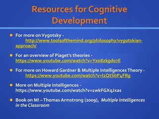 Resources for Cognitive
Development
 For more onVygotsky -
http://www.toolsofthemind.org/philosophy/vygotskian-
approach/
 For an overview of Piaget’s theories -
https://www.youtube.com/watch?v=Yxo8zkgd07E
 For more on Howard Gardner & Multiple IntelligencesTheory -
https://www.youtube.com/watch?v=l2QtSbP4FRg
 More on Multiple Intelligences -
https://www.youtube.com/watch?v=1wkFGXqJxas
 Book on MI –Thomas Armstrong (2009), Multiple Intelligences
in the Classroom
 